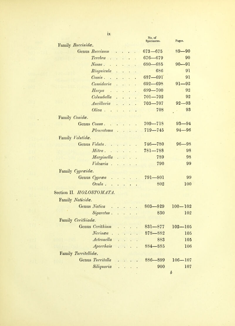 Family Buccinidce. Genus Biiccinum Terebra . Nassa . Itinguicula Cossis . Cassidaria Harpa Columbella Ancillaria Oliva . Family Conidce. Genus Conus. Pleurotoma Family Volutida. Genus Valuta. Mitra . Marginella Volvaria . Family Cypraida. Genus Cyprosa . Ovula . Section II. HOLOSTOMATA. Family Naticid<B. Genus Natica Siyaretus . Family CerithiadcB. Genus Cerithium Nerineea . Acteonella Aporrhais Family Turritellidfe. Genus Turritella Siliquaria No. of Specimens. 673—675 676—679 680—685 686 687—691 692—698 699—700 701—702 703—707 708 709—718 719—745 746—780 781—788 789 790 791—801 802 881—877 878—882 883 884—885 886—899 900 Pages. 89— 90 90 90— 91 91 91 91— 92 92 92 92— 93 93 93— 94 94— 96 96—98 98 98 99 99 100 803-829 100—102 830 102 102—105 105 105 106 106—107 107