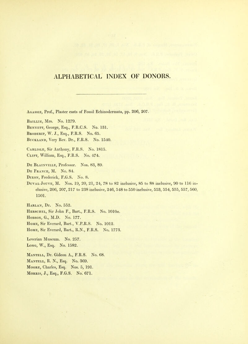 ALPHABETICAL INDEX OF DONORS. Agassiz, Prof., Plaster casts of Fossil Echinodermata, pp. 206, 207. Baillie, Mrs. No. 1279. Bennett, George, Esq., F.R.C.S. No. 131. Broderip, W. J., Esq., F.R.S. No. 65. BucKLAND, Very Rev. Dr., F.R.S. No. 1540. Carlisle, Sir Anthony, F.R.S. No. 1815. Clift, William, Esq., F.R.S. No. 474. De Blainville, Professor. Nos. 83, 89. De France, M. No. 84. Dixon, Frederick, F.G.S. No. 8. Duval Jouve, M. Nos. 19, 20, 21, 24, 78 to 82 inclusive, 85 to 88 inclusive, 90 to 116 in- clusive, 206, 207, 217 to 238 inclusive, 246, 548 to 550 inclusive, 553, 554, 555, 557, 560, 1501. Harlan, Dr. No. 552. Herschel, Sir John F., Bart., F.R.S. No. 1010«. HoBsoN, G., M.D. No. 177. Home, Sir Everard, Bart., V.P.R.S. No. 1012. Home, Sir Everard, Bart., R.N., F.R.S. No. 1773. Leverian Museum. No. 257. Long, W., Esq. No. 1582. Mantell, Dr. Gideon A., F.R.S. No. 68. Mantell, R. N., Esq. No. 369. Moore, Charles, Esq. Nos. 5, 191. Morris, J., Esq., F.G.S. No. 671.