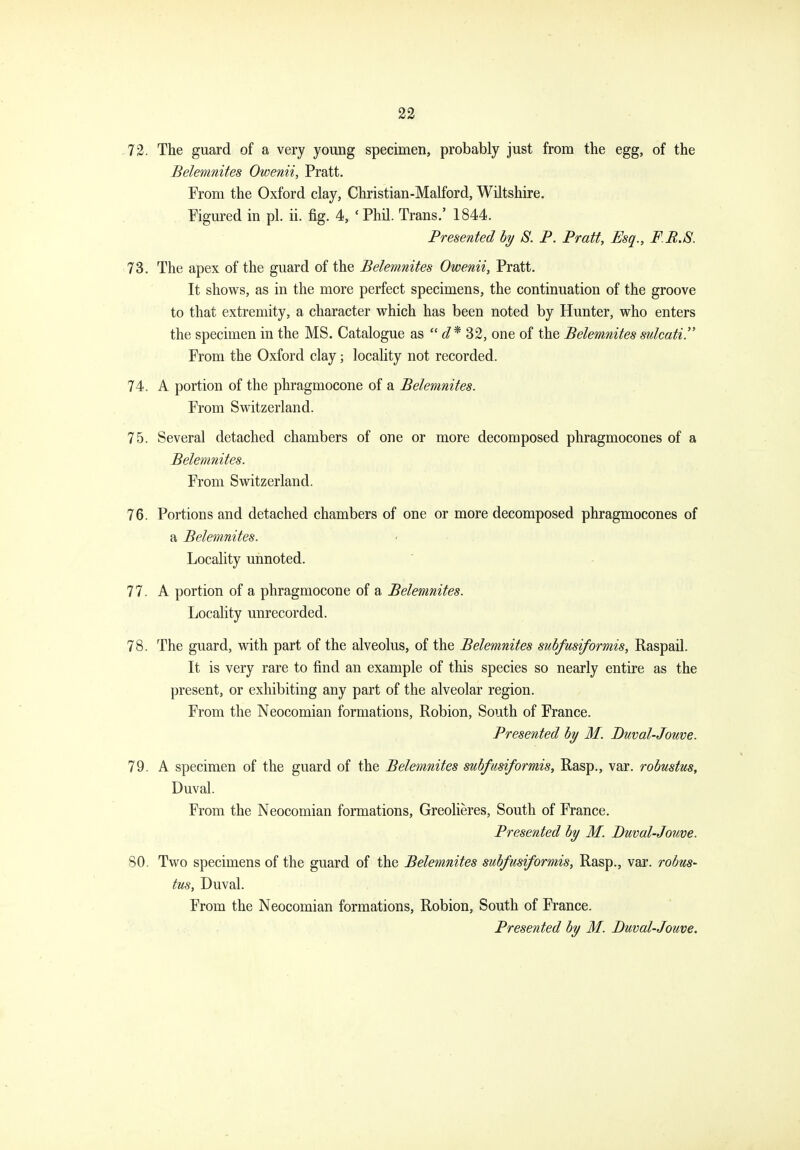 73. The guard of a very young specimen, probably just from the egg, of the Belemnites Owenii, Pratt. From the Oxford clay, Christian-Malford, Wiltshire. Figured in pi. ii. fig. 4, ' Phil. Trans.' 1844. Presented hy S. P. Pratt, Esq., F.R.S. 73. The apex of the guard of the Belemnites Owenii, Pratt. It shows, as in the more perfect specimens, the continuation of the groove to that extremity, a character which has been noted by Hunter, who enters the specimen in the MS. Catalogue as  d* 32, one of the Belemnites sulcati. From the Oxford clay; locality not recorded. 74. A portion of the phragmocone of a Belemnites. From Switzerland. 75. Several detached chambers of one or more decomposed phragmocones of a Belemnites. From Switzerland. 76. Portions and detached chambers of one or more decomposed phragmocones of a Belemnites. Locality unnoted. 77. A portion of a phragmocone of a Belemnites. Locality unrecorded. 78. The guard, with part of the alveolus, of the Belemnites subfusiformis, Raspail. It is very rare to find an example of this species so nearly entire as the present, or exhibiting any part of the alveolar region. From the Neocomian formations, Robion, South of France. Presented by M. Duval-Jouve. 79. A specimen of the guard of the Belemnites subfusiformis. Rasp., var. robustus, Duval. From the Neocomian formations, Greolieres, South of France. Presented by M. Duval-Jouve. 80. Two specimens of the guard of the Belemnites subfusiformis, Rasp., var. robus- tus, Duval. From the Neocomian formations, Robion, South of France. Presented by M. Duval-Jouve.