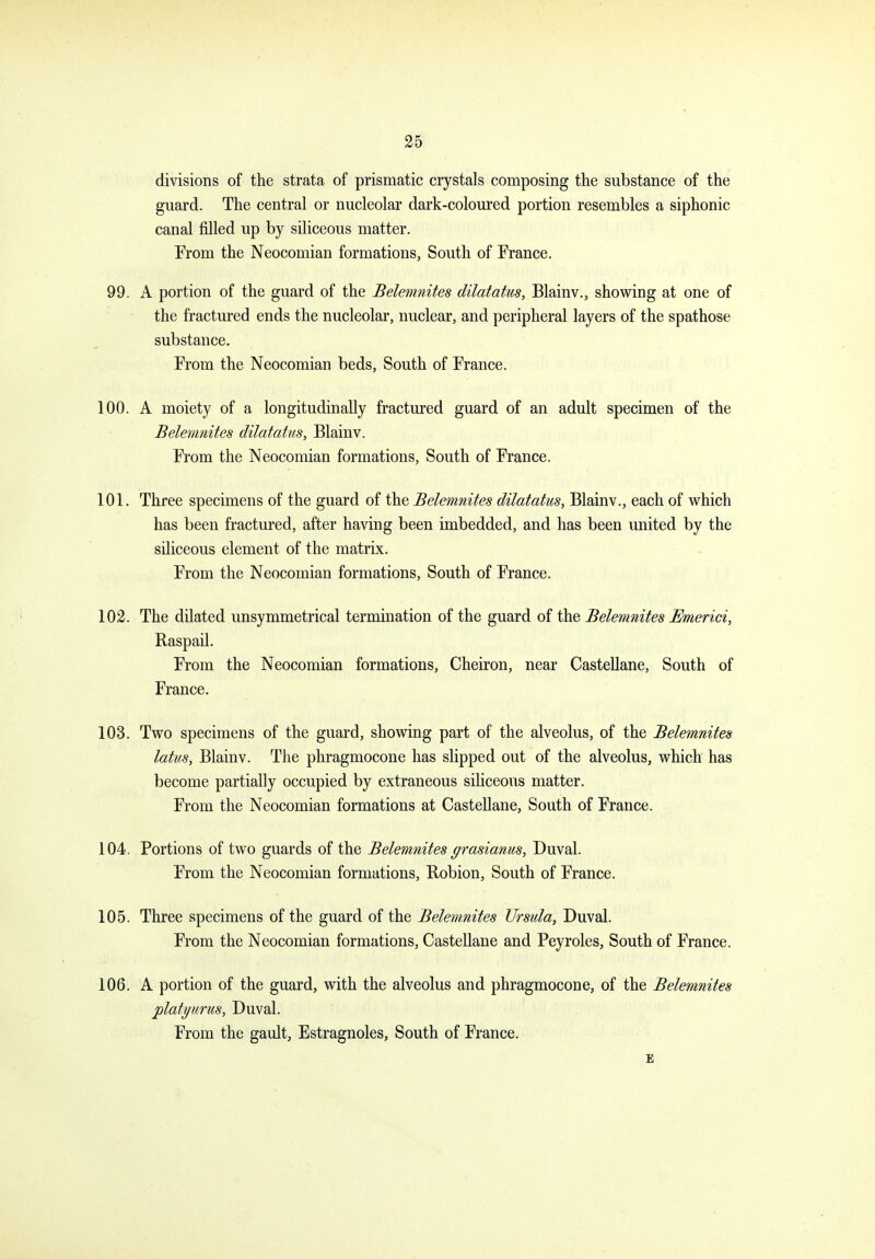 divisions of the strata of prismatic crystals composing the substance of the guard. The central or nucleolar dark-coloured portion resembles a siphonic canal filled up by siliceous matter. From the Neocomian formations, South of France. 99. A portion of the guard of the Belemnites dilatatus, Blainv., showing at one of the fractured ends the nucleolar, nuclear, and peripheral layers of the spathose substance. From the Neocomian beds, South of France. 100. A moiety of a longitudinally fractured guard of an adult specimen of the Belemnites dilatatus, Blainv. From the Neocomian formations, South of France. 101. Three specimens of the guard of the Belemnites dilatatus, Blainv., each of which has been fractured, after having been imbedded, and has been united by the siliceous element of the matrix. From the Neocomian formations, South of France. 102. The dilated unsymmetrical termination of the guard of the Belemnites Emerici, Raspail. From the Neocomian formations, Cheiron, near Castellane, South of France. 103. Two specimens of the guard, showing part of the alveolus, of the Belemnites latus, Blainv. The phragmocone has slipped out of the alveolus, which has become partially occupied by extraneous siliceous matter. From the Neocomian formations at CasteUane, South of France. 104. Portions of two guards of the Belemnites grasianus, Duval. From the Neocomian formations, Robion, South of France. 105. Three specimens of the guard of the Belemnites Ursula, Duval. From the Neocomian formations, Castellane and Peyroles, South of France. 106. A portion of the guard, with the alveolus and phragmocone, of the Belemnites jplatyurus, Duval. From the gault, Estragnoles, South of France. E