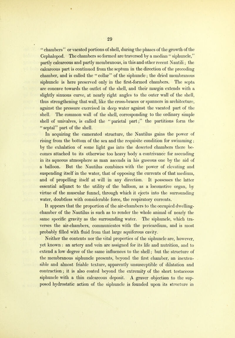  chambers or vacated portions of shell, during the phases of the growth of the Cephalopod. The chambers so formed are traversed by a median  siphuncle, partly calcareous and partly membranous, in this and other recent Nautili; the calcareous part is continued from the septum in the direction of the preceding chamber, and is called the  collar of the siphuncle; the dried membranous siphuncle is here preserved only in the first-formed chambers. The septa are concave towards the outlet of the shell, and their margin extends with a slightly sinuous curve, at nearly right angles to the outer wall of the shell, thus strengthening that wall, like the cross-braces or spanners in architecture, against the pressure exercised in deep water against the vacated part of the shell. The common wall of the shell, corresponding to the ordinary simple shell of univalves, is called the parietal part; the partitions form the  septal part of the shell. In acquiring the camerated structure, the Nautilus gains the power of rising from the bottom of the sea and the requisite condition for swimming; by the exhalation of some light gas into the deserted chambers there be- comes attached to its otherwise too heavy body a contrivance for ascendhig in its aqueous atmosphere as man ascends in his gaseous one by the aid of a balloon. But the Nautilus combines with the power of elevating and suspending itself in the water, that of opposing the currents of that medium, and of propelling itself at will in any direction. It possesses the latter essential adjunct to the utility of the balloon, as a locomotive organ, by virtue of the muscular funnel, through which it ejects into the surrounding water, doubtless with considerable force, the respiratory currents. It appears that the proportion of the air-chambers to the occupied dwelling- chamber of the Nautilus is such as to render the whole animal of nearly the same specific gravity as the surrounding water. The siphuncle, which tra- verses the air-chambers, communicates with the pericardium, and is most probably filled with fluid from that large aquiferous cavity. Neither the contents nor the vital properties of the siphuncle are, however, yet known: an artery and vein are assigned for its life and nutrition, and to extend a low degree of the same influences to the shell; but the structure of the membranous siphuncle presents, beyond the first chamber, an inexten- sible and almost friable texture, apparently unsusceptible of dilatation and contraction; it is also coated beyond the extremity of the short testaceous siphuncle with a thin calcareous deposit. A graver objection to the sup- posed hydrostatic action of the siphuncle is founded upon its structure in