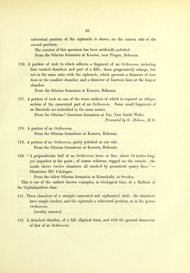subcentral position of the siphuncle is shown on the convex side of the second partition. The exterior of this specimen has been artificially polished. From the Silurian formation at Kosorsz, near Prague, Bohemia. 176. A portion of rock to which adheres a fragment of an Orthoceras, including four vacated chambers and part of a fifth; these progressively enlarge, but not in the same ratio with the siphuncle, which presents a diameter of four lines at the smallest chamber, and a diameter of fourteen lines at the largest chamber. From the Silurian formation at Kosorsz, Bohemia. 177. A portion of rock on one of the worn surfaces of which is exposed an oblique section of the camerated part of an Orthoceras. Some small fragments of an Encrinite are imbedded in the same matrix. From the Silurian ? limestone formation at Yas, New South Wales, Presented by G. Hohsou, M. D. 178. A portion of an Orthoceras. From the Silurian formations at Kosorsz, Bohemia. 179. A portion of an Orthoceras, partly polished on one side. From the Silurian formations at Kosorsz, Bohemia. 180. A perpendicular half of an Orthoceras, loose or free, about 10 inches long, yet imperfect at the point; of coarse redstone, rugged on the outside -. the inside shoM^s twelve chambers aU marked by prominent sparry lines.— Hunterian MS. Catalogue. From the oldest Silurian formation at Kinnekulle, in Sweden. This is one of the earliest known examples, in Geological time, of a Mollusk of the Cephalopodous class. 181. Three chambers of a straight camerated and siphonated shell; the chambers have simple borders, and the siphuncle a subcentral position, as in the genus Orthoceras. Locality unnoted. 182. A detached chamber, of a full elHptical form, and with the general characters of that of an Orthoceras.