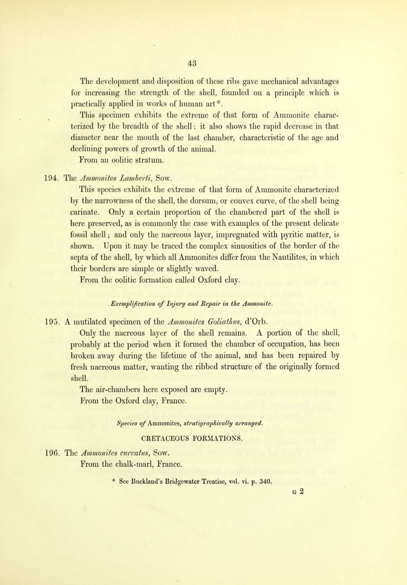 The development and disposition of these ribs gave mechanical advantages for increasing the strength of the shell, founded on a principle which is practically applied in works of human art*. This specimen exhibits the extreme of that form of Ammonite charac- terized by the breadth of the shell: it also shows the rapid decrease in that diameter near the mouth of the last chamber, characteristic of the age and declining powers of growth of the animal. From an oolitic stratum. 194. The Ammonites Lamberti, Sow. This species exhibits the extreme of that form of Ammonite characterized by the narrowness of the shell, the dorsum, or convex curve, of the shell being carinate. Only a certain proportion of the chambered part of the shell is here preserved, as is commonly the case with examples of the present delicate fossil shell; and only the nacreous layer, impregnated with pyritic matter, is shown. Upon it may be traced the complex sinuosities of the border of the septa of the shell, by which all Ammonites differ from the Nautilites, in which their borders are simple or slightly waved. From the oolitic formation caDed Oxford clay. Exemplification of Injury and Repair in the Ammonite. 195. A mutilated specimen of the Ammonites GoUathus, d'Orb. Only the nacreous layer of the shell remains. A portion of the shell, probably at the period when it formed the chamber of occupation, has been broken away during the lifetime of the animal, and has been repaired by fresh nacreous matter, wanting the ribbed structure of the originally formed shell. The air-chambers here exposed are empty. From the Oxford clay, France. Species of Ammonites, stratigraphically arranged. CRETACEOUS FORMATIONS. 196. The Ammonites curvatus, Sow. From the chalk-marl, France. * See Buckland's Bridgewater Treatise, vol. vi. p. 340. G 3