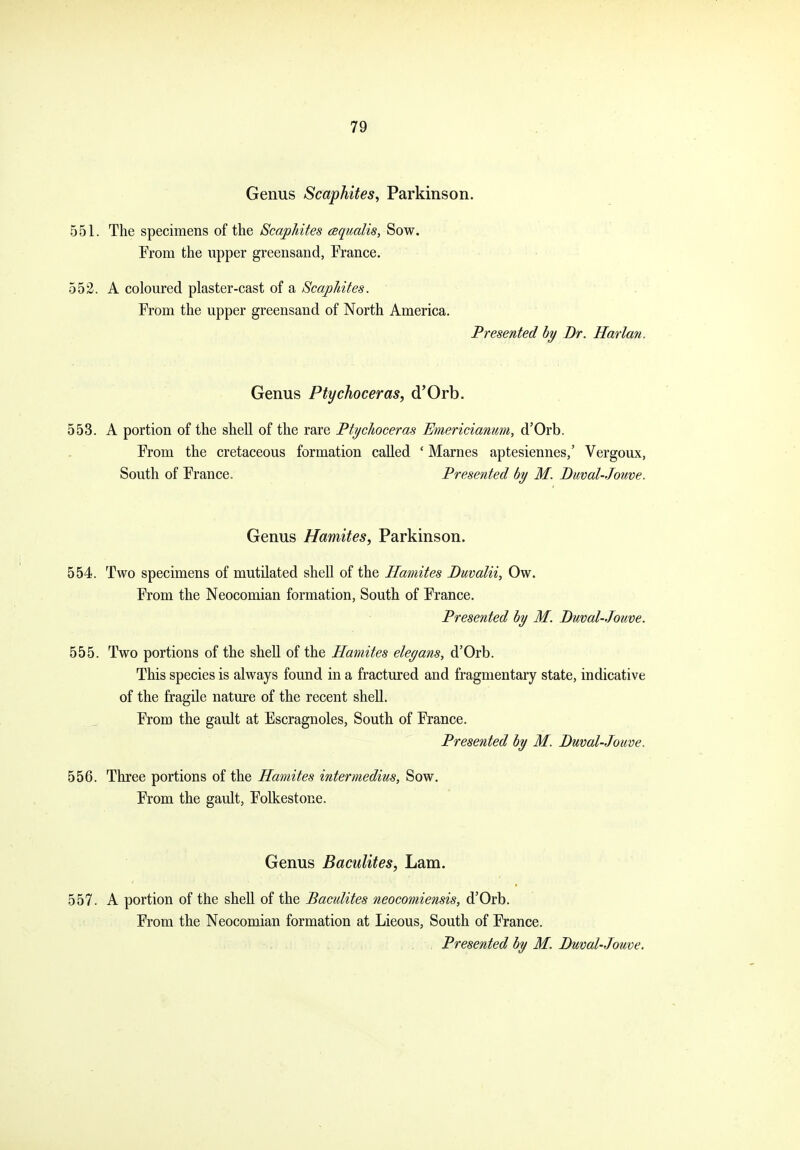 Genus Scaphites^ Parkinson. 551. The specimens of the Scap/ntes csqualis, Sow. From the upper greensand, France. 552. A coloured plaster-cast of a ScapMtes. From the upper greensand of North America. Presented hy Br. Harlan. Genus Ptychoceras, d'Orb. 553. A portion of the shell of the rare Ftychoceras Emericianum, d'Orb. From the cretaceous formation called ' Marnes aptesiennes,' Vergoux, South of France. Presented by M. Diwal-Jouve. Genus Hamites, Parkinson. 554. Two specimens of mutilated shell of the Hamites Buvalii, Ow. From the Neocomian formation, South of France. Presented hy M. Duval-Jotive. 555. Two portions of the sheU of the Hamites eleyans, d'Orb. This species is always found in a fractured and fragmentary state, indicative of the fragile nature of the recent shell. From the gault at Escragnoles, South of France. Presented by M. Duval-Jouve. 556. Three portions of the Hamites intermedius, Sow. From the gault, Folkestone. Genus BacuUtes, Lam. 557. A portion of the shell of the Baculites neocomiensis, d'Orb. From the Neocomian formation at Lieous, South of France. Presented by M. Duval-Jouve.