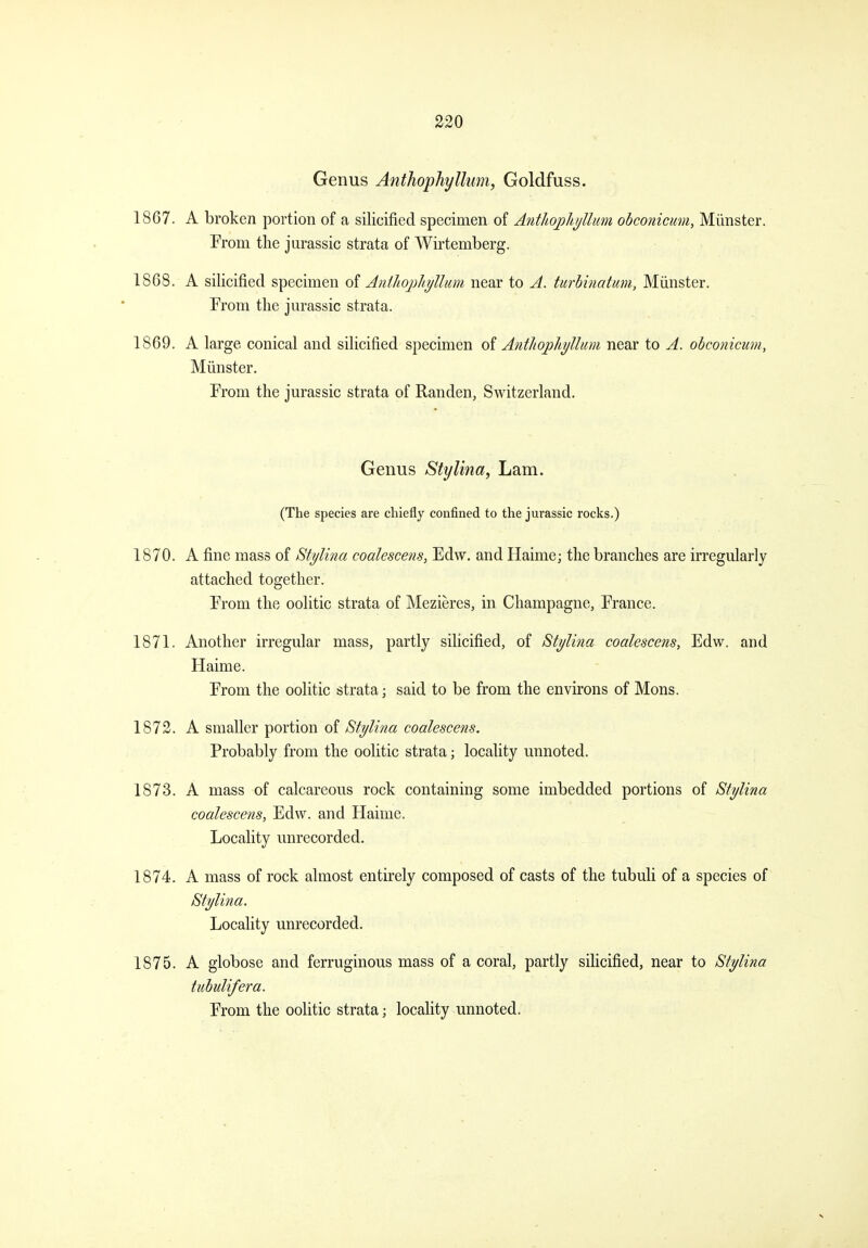 Genus Anthophyllimi, Goldfuss. 1867. A broken portion of a silicified specimen of Anthojohi/Uim obconicum, Miinster. Prom the Jurassic strata of Wirtemberg. 1868. A silicified specimen oi AntJioj)hi/Umn near to A. turbinatum, Miinster. From the Jurassic strata. 1869. A large conical and silicified specimen oi Antliophyllum near to A. obconicum, Miinster. From the Jurassic strata of Randen, Switzerland. Genus Stylina, Lam. (The species are chiefly confined to the Jurassic rocks.) 1870. A fine mass of Stylina coalescens, Edw. and Haime; the branches are irregularly attached together. From the oolitic strata of Mezieres, in Champagne, France. 1871. Another irregular mass, partly silicified, of Stylina coalescens, Edw. and Haime. From the oolitic strata; said to be from the environs of Mons. 1872. A smaller portion of Stylina coalescens. Probably from the oolitic strata; locality unnoted. 1873. A mass of calcareous rock containing some imbedded portions of Stylina coalescens, Edw. and Haime. Locality unrecorded. 1874. A mass of rock almost entirely composed of casts of the tubuli of a species of Stylina. Locality unrecorded. 1875. A globose and ferruginous mass of a coral, partly silicified, near to Stylina tuhulifera. From the oolitic strata; locality unnoted.