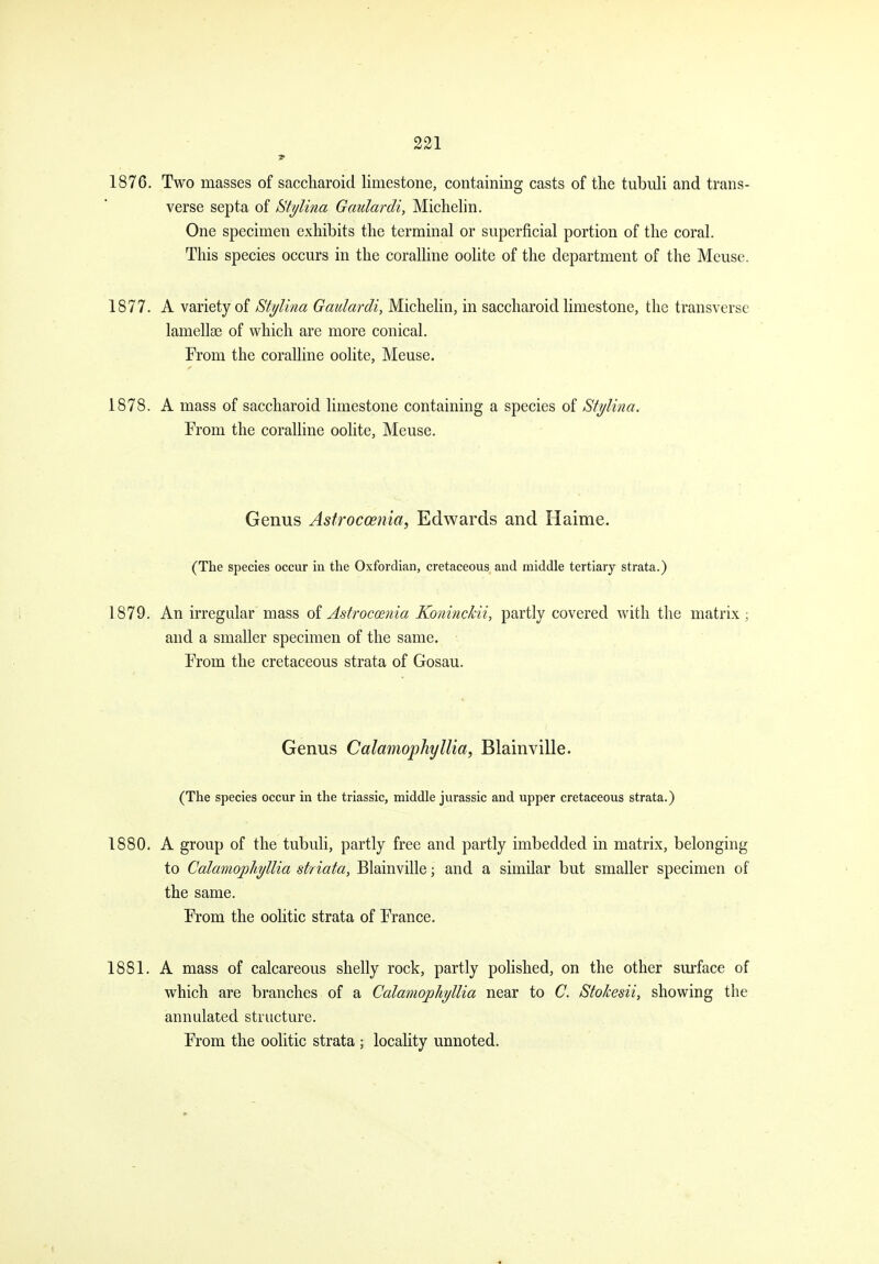 1876. Two masses of saccharoid limestone, containing casts of the tubuli and trans- verse septa of St^lina Gaulardi, Michelin. One specimen exhibits the terminal or superficial portion of the coral. This species occurs in the coralline oohte of the department of the Meuse. 1877. A variety of Stylina Gaulardi, Michelin, in saccharoid limestone, the transverse lamellae of which are more conical. From the coralline oolite, Meuse. 1878. A mass of saccharoid limestone containing a species of Stylina. From the coralHne oolite, Meuse. Genus Asfrocoetiia, Edwards and Haime. (The species occur in the Oxfordian, cretaceous and middle tertiary strata.) 1879. An irregular mass oi Astroccenia Koninckii, partly covered with the matrix; and a smaller specimen of the same. From the cretaceous strata of Gosau. Genus Calamophyllia, Blainville. (The species occur in the triassic, middle Jurassic and upper cretaceous strata.) 1880. A group of the tubuli, partly free and partly imbedded in matrix, belonging to Calamophyllia striata, Blainville; and a similar but smaller specimen of the same. From the oolitic strata of France. 1881. A mass of calcareous shelly rock, partly pohshed, on the other surface of w^hich are branches of a Calamophyllia near to C. Stokesii, showing the annulated structure. From the oolitic strata ; locality unnoted.