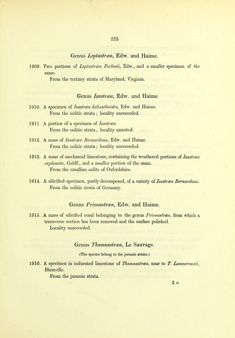 Genus Leptastrcea, Edw. and Haime. 1909. Two portions of Leptastraa Forbesii, Edw., and a smaller specimen of the same. From the tertiary strata of Maryland, Virginia. Genus Isastrcea, Edw, and Haime. 1910. A specimen of IsastrcBa helianthoides, Edw. and Haime. Erom the oolitic strata ; locality unrecorded. 1911. A portion of a specimen of Isastraa. From the oolitic strata; locality unnoted. 1912. A mass oi Isastraa Bernardana, Edw. and Haime. From the oolitic strata; locality unrecorded. 1913. A mass of saccharoid limestone, containing the weathered portions oilsastraa explanata, Goldf., and a smaller portion of the same. From the coralline oolite of Oxfordshire. 1914. A siHcified specimen, partly decomposed, of a variety oilsastreea Bernardana. From the oolitic strata of Germany. Genus Prionastraa, Edw. and Haime. 1915. A mass of silicified coral belonging to the genus Brionastraa, from which a transverse section has been removed and the surface polished. Locality unrecorded. Genus Thamnastrcea, Le Sauvage. (The species belong to the Jurassic strata.) 1916. A specimen in indurated limestone of Thamnastroea, near to T. Lamourouxii, Blainville. From the Jurassic strata. 2 G