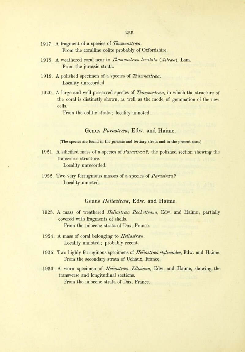 1917. A fragment of a species of TIiamnastrcBa. From the coralline oolite probably of Oxfordshire, 1918. A weathered coral near to Thamnastroea limitata {AstrcBo), Lam, From the Jurassic strata. 1919. A polished specimen of a species of TIiamnastrcBa, Locality unrecorded. 1920. A large and well-preserved species of Thamnastraa, in which the structure of the coral is distinctly shown, as well as the mode of gemmation of the new cells. From the oolitic strata; locality unnoted. Genus Parastrcea, Edw. and Haime. (The species are found in the Jurassic and tertiary strata and in the present seas.) 1921. A silicified mass of a species oiParastrcea^, the polished section showing the transverse structure. Locality unrecorded. 1922. Two very ferruginous masses of a species of Parastrcea? Locality unnoted. Genus Heliastrcea, Edw. and Haime. 1923. A mass of weathered Heliastraa Rochetteana, Edw. and Haime; partially covered with fragments of shells. From the miocene strata of Dax, France. 1924. A mass of coral belonging to Heliastraa. Locality unnoted; probably recent. 1925. Two highly ferruginous specimens of Heliastrcea stylinoides, Edw. and Haime. From the secondary strata of Uchaux, France. 1926. A worn specimen of Heliastrcea Mlisiana, Edw. and Haime, showing the transverse and longitudinal sections. From the miocene strata of Dax, France.