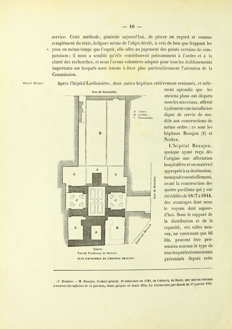 service. Celte méthode, générale aujourd'hui, de placer en regard et comme complément du texte, la figure même de l'objet décrit, a cela de bon que frappant les yeux en même temps que l'esprit, elle offre au jugement des points certains de com- paraison ; il nous a semblé qu'elle contribuerait puissamment à l'ordre et à la clarté des recherches, et nous l'avons volontiers adoptée pour tous les établissements importants sur lesquels nous tenons à fixer plus particulièrement l'attenfion de la Commission. Hôpilal Beiiujun. Après Kue de Courcelles Cours. Jardins. Promenoirs. l'hôpital Lariboisière, deux autres hôpitaux entièrement restaurés, et telle- ment agrandis que les anciens plans ont disparu sous les nouveaux, offrent également une installation digne de servir de mo- dèle aux constructions du même ordre : ce sont les hôpitaux Beaujon (1) et Neckcr. L'hôpital Beaujon, quoique ayant reçu dès l'origine une affectation hospitalière et un matériel approprié à sa destination, manquait essentiellement, avant la construction des quatre pavillons qui y ont été édifiés de 1837 à 1844, des avantages dont nous le voyons doté aujour- d'hui. Sous le rapport de la distribution et de la capacité, ses salles neu- ves, ne contenant que 16 lits, peuvent être pré- sentées comme le type de tous les perfectionnements préconisés depuis cette Rue du Faiibourg-St-Honoré. PLAN D'ENSEMBLE DE L'HOPITAL BEAUJON. (1) Beaujon. - M. Beaujon, fermier général, fit construire en 178i, au faubourg du Roule, une maison destinée à recevoir 24 orphelins de la paroisse, ilouze garçons et douze fiHes. La Convention, par décret du 17 janvier 1795