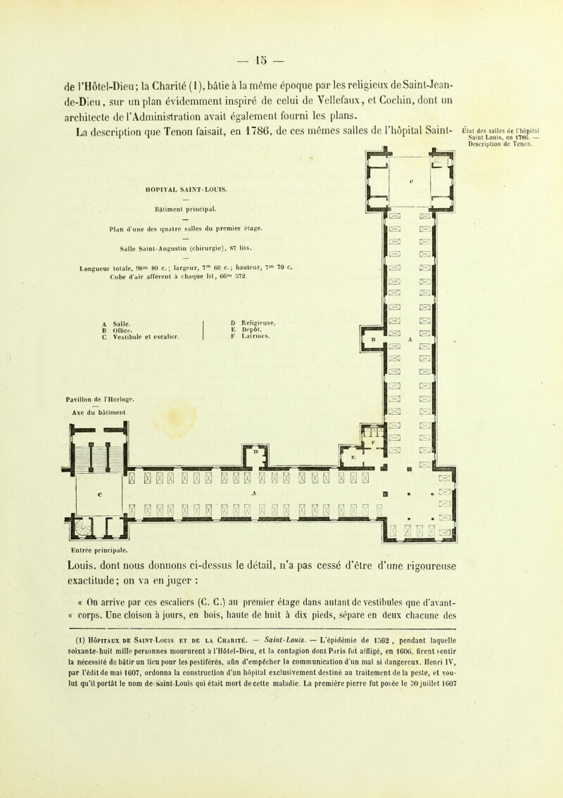 rie l'Hôtel-Dieu; la Charité (1), bâtie à la même époque par les religieux deSaint-Jean- de-Dieu, sur un plan évidemment inspiré de celui de Vellefaux, et Cochin, dont un architecte de l'Administration avait également fourni les plans. La description que Tenon faisait, en 1786, de ces mêmes salles de l'hôpital Saint- État des saiies de rhôpii^i f T. i Saint Louis, en i786. — Entrée principale. Louis, dont nous donnons ci-dessus le détail, n'a pas cessé d'être d'une rigoureuse exactitude; on va en juger : « On arrive par ces escaliers (C. G.) au premier étage dans autant de vestibules que d'avant- « corps. Une cloison à jours, en bois, haute de huit h dix pieds, sépare en deux chacune des (1) HÔPITAUX DE Saint-Louis et de la Charité. — Saint-Louis. — L'épidémie de 1562 , pendant laquelle soixante-huit mille personnes moururent à l'Hôtel-Dieu, et la contagion dont Paris fut affligé, en 1606, fire.nt sentir la nécessité de bâtir un lieu pour les pestiférés, afin d'empêcher la communication d'un mal si dangereux. Henri IV, par l'éditdemai 1607, ordonna la construction d'un hôpital exclusivement destiné au traitement de la peste, et vou- lut qu'il portât le nom de saint-Louis qui était mort de cette maladie. La première pierre fut posée le 30 juillet 1607