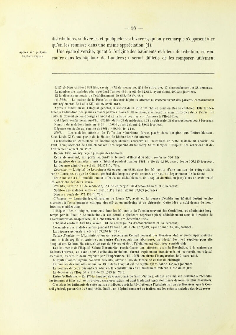 distributions, si diverses et quelquefois si bizarres, qu'on y remarque s'opposent à ce qu'on les réunisse dans une même appréciation (1). Aperçu sur peiques Une égale diversité, quant à l'origine des bâtiments et à leur distribution, se ren- hnpitaux anglais. coutre daus Ics hôpitaux de Londres ; il serait difficile de les comparer utilement L'Hôtel-Dieii conlient 828 lits, savoir : 472 de médecine, 251 de chirurgie, 47 d'accouchement et 38 berceaux. Le nombre des malades admis pendant l'année 1861 a été de 12,613, ayant donné 290,556 journées. Et la dépense générale de l'établissement de 6ti8,'i93 fr. 18 c. (1) Pitié. — La maison de la Pitié fut un des trois hôpitaux affectés au renfermeme.nl des pauvres, conformément aux règlements de Louis XUI du 27 avril 1612. Après la fondation de l'Hôpital général, la Maison de la Pitié fut choisie pour en être le chef-lieu. Elle fut des- tinée à l'éducation des jeunes enfants pauvres. Sous la Révolution, elle reçut le nom d'Hospice de la Patrie. En 1800, le Conseil général désigna l'hôpital de la Pitié pour servir d'annexé à i'Hôtti-Lieu. Cet hôpilal renferme aujourd'hui 620 lits, dont 403 de médecine, 168 do chirurgie, 31 d'accouchement et 18 berceaux. Nombre de malades admis en 1^61 : 10,050 , ayant donné 218,055 journées. Dépense l'onstatée au compte de 1861 : 439,501 fr. 24 c. Midi.— Les malades atteints de l'affection vénérienne furent placés dans l'origine aux Petites-Maisons. Sous Louis XIV, une partie de la Maison de Bicêtre leur fut affectée. La nécessité de construire un hôpital spéciakment consacré au traitement de cette maladie fit choisir, ea 1784, l'emplacement de l'ancien couvent des Capucins du faubourg Saint-Jacques. L'Hôpital des vénériens fut dé- finitivement ouvert en 1792. Depuis 1836, on n'y reçoit plus que des hommes. Cet établissement, qui porte aujourd'hui le nom d'Hôpital du Midi, renferme 336 lits. Le nombre des malades admis à l'hôpital pendant l'année 1861, a été de 4,186, ayant donné 106,113 journées. La dépense générale a été de 197,177 fr. 78 c. Lourcine. — L'hôpital de Lourcine a été ouvert, en 1836, dans les bâtiments d'une m;jison de refuge située rue de Lourcine, et que le Conseil général des hospices avait acquise, en 1834, du département de la Seine. Cette maison a été immédiatement affectée au dédoublement de l'hôpital du Midi, où jusqu'alors on avait traité les vénériens des deux sexes. 276 lits, savoir : 73 de médecine, 177 de chirurgie, 20 d'accouchement et 6 berceaux. Nombre des malades admis en 1861, 1,479 ayant donné 87,063 journées. Dépense générale, 177,453 fr. 76 c. Cliniques. — Lamartinière, chirurgien de Louis XV, avait eu la pensée d'établir un hôpital destiné exclu- sivement à l'enseignement clinique des élèves en médecine et en chirurgie. Cette idée a subi depuis de nom- breuses modifications. L'Hôpital des Cliniques, construit dans les bâtiments de l'ancien couvent des Cordeliers, et administré long- temps par la Faculté de médecine, a été fermé à plusieurs reprises: placé définitivement sous la direction de l'Administration hospitalière, il a été rouvert le 1<^'' décembre 1834. L'hôpital contient 152 lits, savoir : 61 de chiiurgie, 34 d'accouchement et 37 berceaux. Le nombre des malades admis pendant l'année 1861 a été de 2,479, ayant donné 45,304 journées. La dépense générale a été de 139,276 fr. 39 c. Sainte-Eugénie. — L'Administration qui succéda au Conseil général des Hospices dut se préoccuper d'établir dans le faubourg Saint-Antoine, au centre d'une population laborieuse, un hôpital destiné à suppléer pour elle l'hôpital des Enfants-Malades, situé rue de Sèvres et dont l'éloignement était trop considérable. Les bâtiments de l'Hôpital Sainte-Marguerite, rue de Charenton, affectés, avant la Révolution, à la maison des Enfants-Trouvés, et avant 1828 à celle des Orphelins, furent rapidement transformés et convertis en hôpital d'enfants, d'après le désir exprimé par l'Impératrice. LL. MM. en firent l'inauguration le 9 mars 1833. L'Hôpital Sainte-Eugénie contient 405 lits, savoir : 305 de médecine et 100 de chirurgie. Le nombre des malades admis en 1861 dans l'hôpital est de 3,226, ayant donné 145,.577 journées. Le nombre de ceux qui ont été admis à la consultation et au traitement externe a été de 20,090. La dépense de l'Hôpital a été de 291,383 fr. 79 c. Enfants-Malades.—'E.ïi 1732> Languet de Gergy, curé de Saint-Sulpice, établit une maison destinée à recueillir les femmes et lilles qui se trouvaient sans occupation, et dont la plupart ignoraient leurs devoirs les plus essentiels. C'est dans les bâtiments de cette maison attribués, après la Révolution, à l'Administration des Hospices, que le Con - seil général, par arrêté du 8 mai 1802, établit un hôpital consacré au traitement des enfants malades des deux sexes.