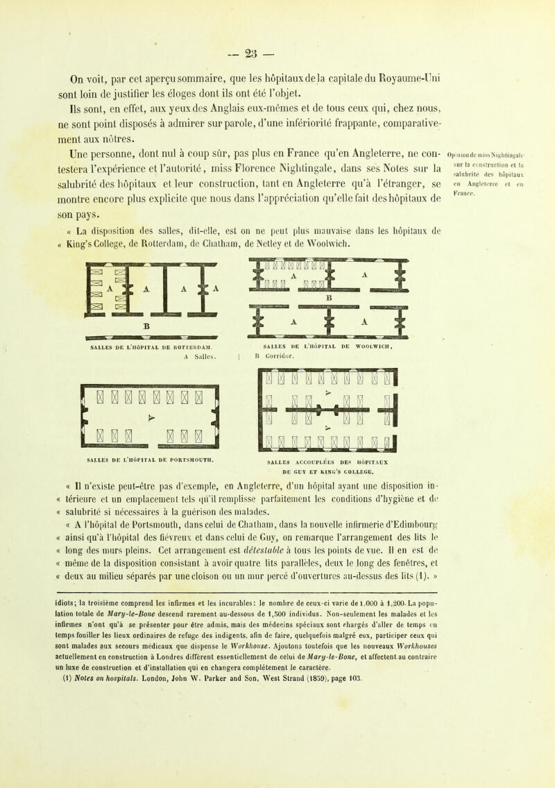 On voit, par cet aperçu sommaire, que les hôpitaux de la capitale du Royaume-Uni sont loin de justifier les éloges dont ils ont été l'objet. Ils sont, en effet, aux yeux des Anglais eux-mêmes et de tous ceux qui, chez nous, ne sont point disposés à admirer sur parole, d'une infériorité frappante, comparative- ment aux nôtres. Une personne, dont nul à coup sûr, pas plus en France qu'en Angleterre, ne COn- OijiniondemissNightingal testera l'expérience et l'autorité, miss Florence Nightingale, dans ses Notes sur la salubrité des hôpitaux et leur construction, tant en Angleterre qu'à l'étranger, se montre encore plus explicite que nous dans l'appréciation qu'elle fait des hôpitaux de son pays. « La disposition des salles, dit-elle, est on ne peut plus mauvaise dans les hôpitaux de « King's Collège, de Rotterdam, de Cliatham, de INetley et de Woolwich. sur la cnnstruction et la saliibi'ito (les hôpitaux en Anglelcri'e el en Franre. SALLES DE l'hôpital DE ROTTEItDAM. A SaUes. salles de L HOPITAL DE WOOLWICH, lî Corridor. salles de l'hôpital de portsmouth. SALLES ACCOUPLEES DES HOPITAUX DE GUY ET king's COLLEGE. « Il n'existe peut-être pas d'exemple, en Angleterre, d'un hôpital ayant une disposition in- « térieure et un emplacement tels qu il remplisse parfaitement les conditions d'hygiène et de « salubrité si nécessaires à la guérison des malades. « A l'hôpital de Portsmouth, dans celui de Chatham, dans la nouvelle inlirmerie d'Edimbourg « ainsi qu'à l'hôpital des fiévreux et dans celui de Guy, on remarque l'arrangement des lits le « long des murs pleins. Cet arrangement est détestable h tous les points de vue. Il en est de « même de la disposition consistant à avoir quatre lits parallèles, deux le long des fenêtres, et « deux au milieu séparés par une cloison ou un mur percé d'ouvertures au-dessus des lits (1). » idiots; la troisième comprend les infirmes et les incurables: le nombre de ceux-ci varie de 1,000 à 1,200. La popu- lation totale de Mary-le-Bone descend rarement au-dessous de 1,500 individus. Non-seulement les malades et les infirmes n'ont qu'à se présenter pour être admis, mais des médecins spéciaux sont chargés d'aller de temps en temps fouiller les lieux ordinaires de refuge des indigents, afin de faire, quelquefois malgré eux, participer ceux qui sont malades aux secours médicaux que dispense le Workhotise. Ajoutons toutefois que les nouveaux Workhouses actuellement en construction à Londres diffèrent essentiellement de celui de Mary-le-Bone, et affectent au contraire un luxe de construction et d'installation qui en changera complètement le caractère. (1) Notes onhospitals. London, John W. Parker and Son, West Strand (1839), page 103.