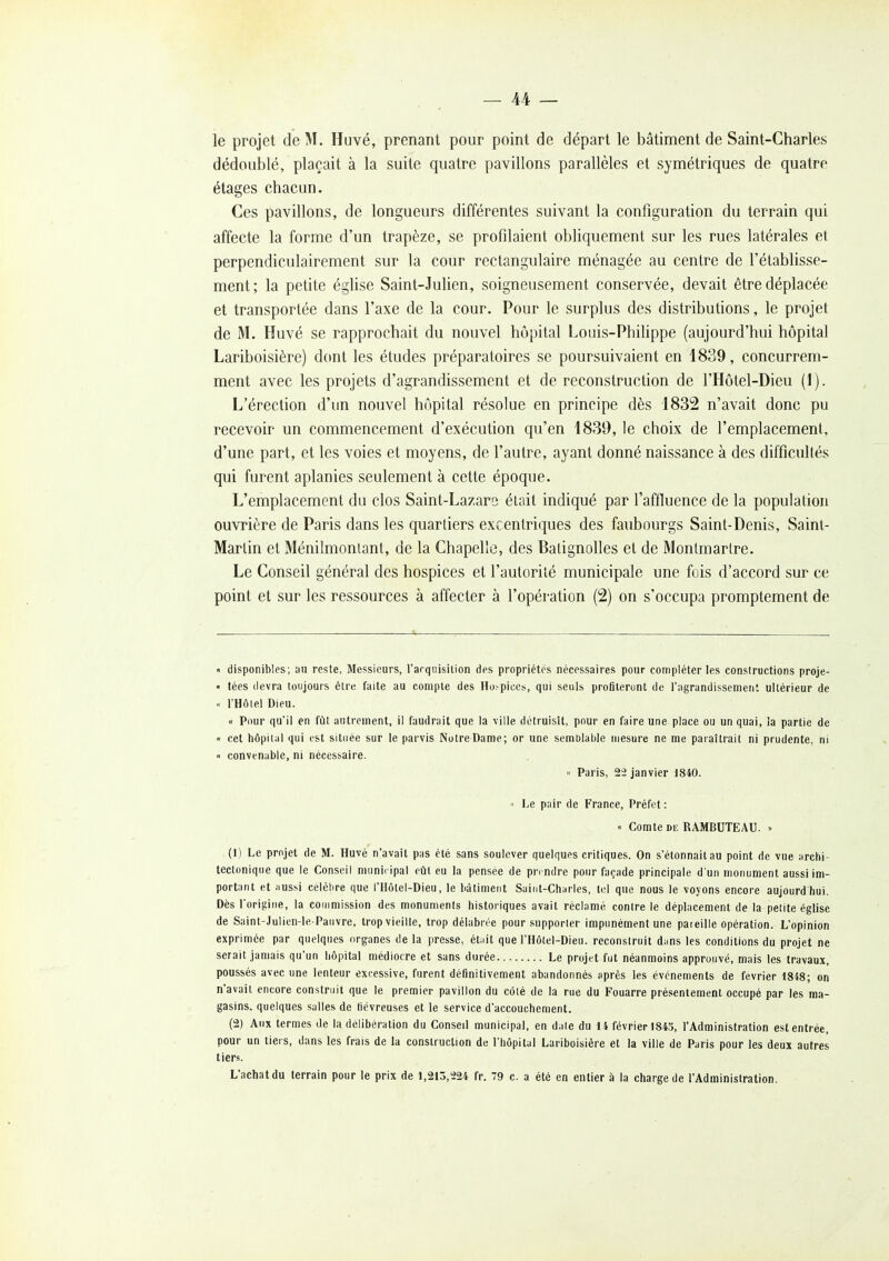 le projet de M. Huvé, prenant pour point de départ le bâtiment de Saint-Charles dédoublé, plaçait à la suite quatre pavillons parallèles et symétriques de quatre étages chacun. Ces pavillons, de longueurs différentes suivant la configuration du terrain qui affecte la forme d'un trapèze, se profilaient obliquement sur les rues latérales et perpendiculairement sur la cour rectangulaire ménagée au centre de l'établisse- ment; la petite église Saint-Julien, soigneusement conservée, devait être déplacée et transportée dans l'axe de la cour. Pour le surplus des distributions, le projet de M. Huvé se rapprochait du nouvel hôpital Louis-Philippe (aujourd'hui hôpital Lariboisière) dont les études préparatoires se poursuivaient en 1839, concurrem- ment avec les projets d'agrandissement et de reconstruction de l'Hôtel-Dieu (1). L'érection d'un nouvel hôpital résolue en principe dès 1832 n'avait donc pu recevoir un commencement d'exécution qu'en 1839, le choix de l'emplacement, d'une part, et les voies et moyens, de l'autre, ayant donné naissance à des difficultés qui furent aplanies seulement à cette époque. L'emplacement du clos Saint-Lazare élait indiqué par l'affluence de la population ouvTière de Paris dans les quartiers excentriques des faubourgs Saint-Denis, Sainl- Marlin et Ménilmonlant, de la Chapelle, des Balignolles et de Montmartre. Le Conseil général des hospices et l'autorité municipale une fois d'accord sur ce point et sur les ressources à affecter à l'opération (2) on s'occupa promptement de « disponibles; an reste, Messieurs, l'arquisition des propriétés nécessaires pour compléter les constructions proje- • tées devra toujours être faite au compte des Ho^piccs, qui seuls profiteront de l'agrandissement ultérieur de l'Hôlel Dieu. « Pour qu'il en fût autrement, il faudrait que la ville détruisît, pour en faire une place ou un quai, la partie de « cet hôpital qui est située sur le parvis NutreDame; or une semblable mesure ne me paraîtrait ni prudente, ni « convenable, ni nécessaire. « Paris, 2i> janvier 1840. « Le pair de France, Préfet : « Comte DE RAMBUTEAU. » (1) Le projet de M. Huvé n'avait pas été sans soulever quelques critiques. On s'étonnait au point de vue archi- tectoniqne que le Conseil municipal eût eu la pensée de prendre pour façade principale d un monument aussi im- portant et Jiussi cèlèhre que l'Hôtel-Dieu, le bâtiment Saint-Charles, tel que nous le voyons encore aujourdhui. Dès Torigitie, la commission des monuments historiques avait réclamé contre le déplacement de la petite église de Saint-Julien-le Paiivre, trop vieille, trop délabrée pour supporter impunément une paieille opération. L'opinion exprimée par quelques organes de la presse, étiiit que l'Hôtel-Dieu. reconstruit d^ms les conditions du projet ne serait jamais qu'un hôpital médiocre et sans durée Le projet fut néanmoins approuvé, mais les travaux, poussés avec une lenteur excessive, furent définitivement abandonnés après les événements de février 1848; on n'avait encore construit que le premier pavillon du côié de la rue du Fouarre présentement occupé par les ma- gasins, quelques salles de liévreuses et le service d'accouchement. (2) Aux termes de la délibération du Conseil municipal, en d.ile du 14 février 1843, l'Administration est entrée, pour un tiers, dans les frais de la construction de l'hôpital Lariboisière et la ville de Paris pour les deux autres tiers. L'achat du terrain pour le prix de 1,213,224 fr. 79 c. a été en entier à la charge de l'Administration.