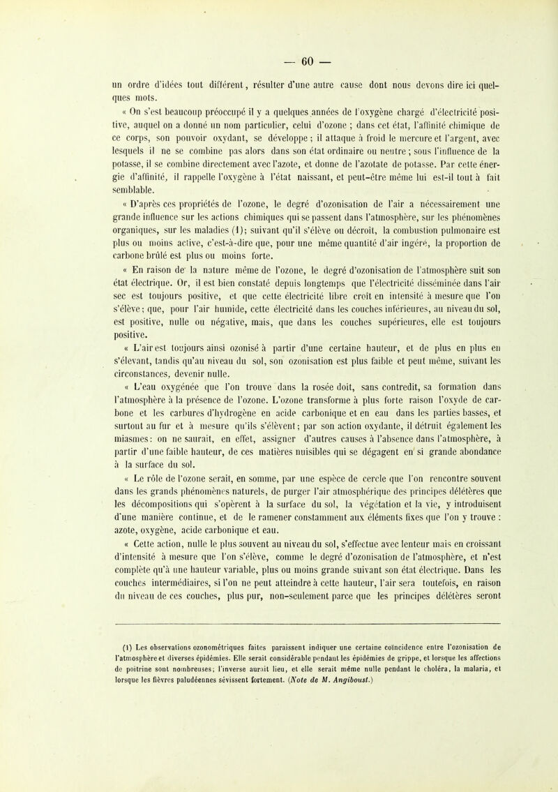 un ordre d'idées tout différent, résulter d'une autre cause dont nous devons dire ici quel- ques mots. « On s'est beaucoup préoccupé il y a quelques années de Toxygène chargé d'électricité posi- tive, auquel on a donné un nom particulier, celui d'ozone ; dans cet état, l'affinité chimique de ce corps, son pouvoir oxydant, se développe ; il attaque à froid le mercure et l'argent, avec lesquels il ne se combine pas alors dans son état ordinaire ou neutre ; sous l'influence de la potasse, il se combine directement avec l'azote, et donne de l'azotate de potasse. Par cette éner- gie d'affinité, il rappelle l'oxygène à l'état naissant, et peut-être même lui est-il tout à fait semblable. « D'après ces propriétés de l'ozone, le degré d'ozonisation de l'air a nécessairement une grande influence sur les actions chimiques qui se passent dans l'atmosphère, sur les phénomènes organiques, sur les maladies (i); suivant qu'il s'élève ou décroit, la combustion pulmonaire est plus ou moins active, c'est-à-dire que, pour une même quantité d'air ingéré, la proportion de carbone brûlé est plus ou moins forte. « En raison de' la nature même de l'ozone, le degré d'ozonisation de l'atmosphère suit son état électrique. Or, il est bien constaté depuis longtemps que l'électricité disséminée dans l'air sec est toujours positive, et que cette électricité libre croît en intensité à mesure que l'on s'élève ; que, pour l'air humide, cette électricité dans les couches inférieures, au niveau du sol, est positive, nulle ou négative, mais, que dans les couches supérieures, elle est toujours positive. « L'air est toujours ainsi ozonisé à partir d'une certaine hauteur, et de plus en plus en s'élevant, tandis qu'au niveau du sol, son ozonisation est plus faible et peut même, suivant les circonstances, devenir nulle. « L'eau oxygénée que l'on trouve dans la rosée doit, sans contredit, sa formation dans l'atmosphère à la présence de l'ozone. L'ozone transforme à plus forte raison l'oxyde de car- bone et les carbures d'hydrogène en acide carbonique et en eau dans les parties basses, et surtout au fur et à mesure qu'ils s'élèvent ; par son action oxydante, il détruit également les miasmes: on ne saurait, en effet, assigner d'autres causes à l'absence dans l'atmosphère, k partir d'une faible hauteur, de ces matières nuisibles qui se dégagent en si grande abondance à la surface du sol. « Le rôle de l'ozone serait, en somme, par une espèce de cercle que l'on rencontre souvent dans les grands phénomènes naturels, de purger l'air atmosphéi ique des principes délétères que les décompositions qui s'opèrent à la surface du sol, la végétation et la vie, y introduisent d'une manière continue, et de le ramener constamment aux éléments fixes que l'on y trouve : azote, oxygène, acide carbonique et eau. « Cette action, nulle le plus souvent au niveau du sol, s'effectue avec lenteur mais en croissant d'intensité à mesure que l'on s'élève, comme le degré d'ozonisation de l'atmosphère, et n'est complète qu'à une hauteur variable, plus ou moins grande suivant son état électrique. Dans les couches intermédiaires, si l'on ne peut atteindre à cette hauteur, l'air sera toutefois, en raison du niveau de ces couches, plus pur, non-seulement parce que les principes délétères seront (1) Les observations ozonométriques faites paraissent indiquer une certaine coïncidence entre l'ozonisation de l'atmosplièreet diverses épidémies. Elle serait considérable pendant les épidémies de grippe, et lorsque les affections de poitrine sont nombreuses; l'inverse aurait lieu, et elle serait même nulle pendant le choléra, la malaria, et lorsque les fièvres paludéennes sévissent fortement. (Note de M. Angihoust.)