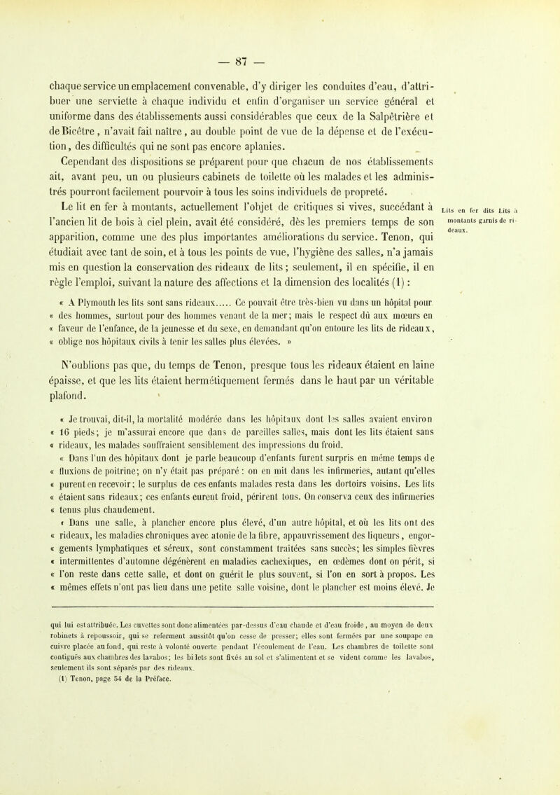 chaque service un emplacement convenable, d'y diriger les conduites d'eau, d'attri- buer une serviette à chaque individu et enfin d'organiser un service général et uniforme dans des établissements aussi considérables que ceux de la Salpêtrière et deBicêtre , n'avait fait naître, au double point de vue de la dépense et de l'exécu- tion, des difficultés qui ne sont pas encore aplanies. Cependant des dispositions se préparent pour que chacun de nos établissements ait, avant peu, un ou plusieurs cabinets de toilette où les malades et les adminis- trés pourront facilement pourvoir à tous les soins individuels de propreté. Le lit en fer à montants, actuellement l'objet de critiques si vives, succédant à en f„ dits Lits a l'ancien lit de bois à ciel plein, avait été considéré, dès les premiers temps de son montants garnis de ri- .... deaux. apparition, comme une des plus importantes amehorations du service. Tenon, qui étudiait avec tant de soin, et à tous les points de vue, l'hygiène des salles, n'a jamais mis en question la conservation des rideaux de lits ; seulement, il en spécifie, il en règle l'emploi, suivant la nature des affections et la dimension des localités (1) : « A Plymouth les lits sont sans rideaux Ce pouvait être très-bien vu dans un hôpital pour « des hommes, surtout pour des hommes venant de la nier; mais le respect dù aux mœurs en « faveur de l'enfance, de la jeunesse et du sexe, en demandant qu'on entoure les lits de rideaux, « oblige nos hôpitaux civils à tenir les salles plus élevées. » N'oublions pas que, du temps de Tenon, presque tous les rideaux étaient en laine épaisse, et que les lits étaient hermétiquement fermés dans le haut par un véritable plafond. ' « Je trouvai, dit-il, la mortalité modérée dans les hôpitaux dont las salles avaient environ « 16 pieds; je m'assurai encore que dans de pareilles salles, mais dont les lits étaient sans « rideaux, les malades souffraient sensiblement des impressions du froid. « Dans l'un des hôpitaux dont je parle beaucoup d'enfants furent surpris en même temps de « fluxions de poitrine; on n'y était pas préparé : on en mit dans les infirmeries, autant qu'elles « purent en recevoir; le surplus de ces enfants malades resta dans les dortoirs voisins. Les lits « étaient sans rideaux; ces enfants eurent froid, périrent tous. On conserva ceux des infirmeries « tenus plus chaudement. » Dans une salle, à plancher encore plus élevé, d'un autre hôpital, et où les lits ont des « rideaux, les maladies chroniques avec atonie de la fibre, appauvrissement des liqueurs, engor- « gements lymphatiques et séreux, sont constamment traitées sans succès; les simples fièvres « intermittentes d'automne dégénèrent en maladies cacliexiques, en œdèmes dont on périt, si « l'on reste dans cette salle, et dont on guérit le plus souvent, si l'on en sort à propos. Les « mêmes effets n'ont pas lieu dans une petite salie voisine, dont le plancher est moins élevé. Je qui lui estatiribuéo. Les cuvettes sont donc alimentées par-dessus d'eau chaude et d'eau froide, au moyen de deux robinets à repoussoir, qui se referment aussitôt qu'on cesse de presser; elles sont fermées par une soupape en cuivre placée au fond, qui reste à volonté ouverte pendant l'écoulement de l'eau. Les chambres de toilette sont contiguës auK chanibres des lavabos ; les bilets sont fixés au sol et s'alimentent et se vident comme les lavabos, seulement ils sont séparés par des rideaux. (1) Tenon, page 54 de la Préface.