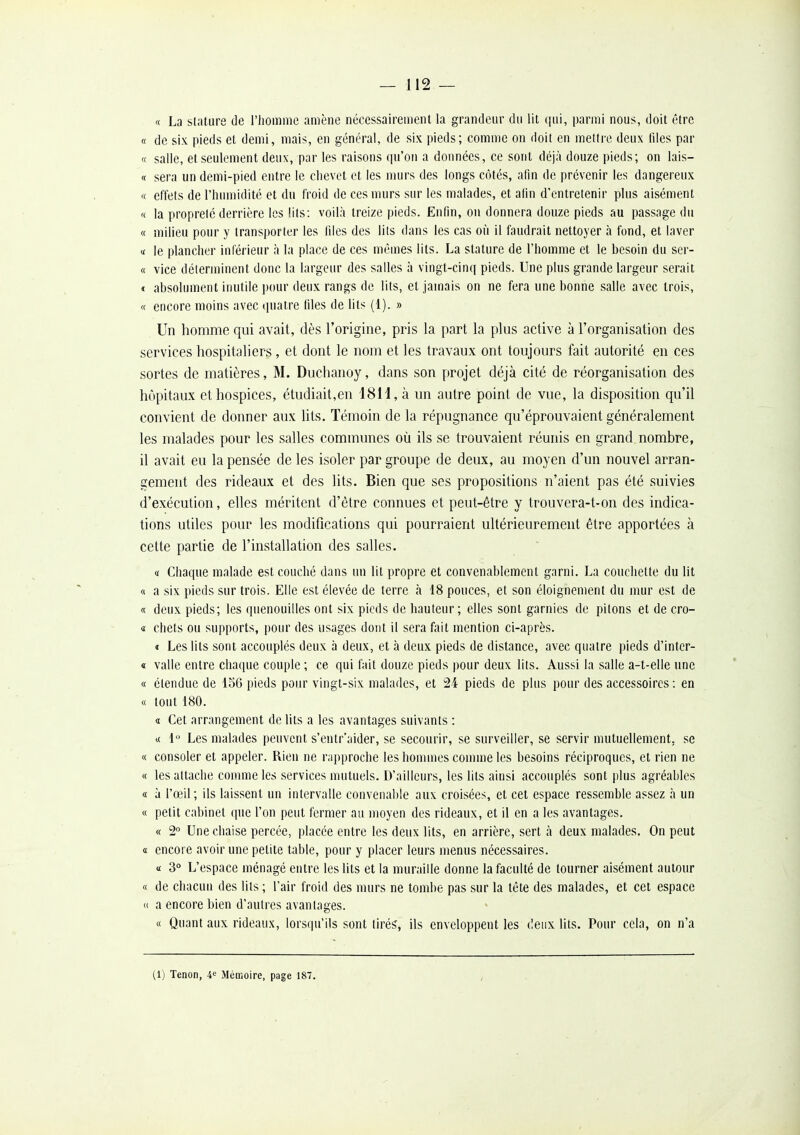 « La stature de l'homme amène nécessairement la grandeur du lit (|ui, parmi nous, doit être « de six pieds et demi, mais, en général, de six pieds; comme on doit en mettre deux liles par « salle, et seulement deux, par les raisons qu'on a données, ce sont déjà douze pieds; on lais- « sera un demi-pied entre le chevet et les murs des longs côtés, afin de prévenir les dangereux « effets de l'hiunidité et du froid de ces murs sur les malades, et afin d'entretenir plus aisément '< la propreté derrière les lits: voilà treize pieds. Enfin, on donnera douze pieds nu passage du « milieu pour y transporter les liles des lits dans les cas où il faudrait nettoyer à fond, et laver <f le plancher inférieur à la place de ces mêmes lits. La stature de l'homme et le besoin du ser- « vice déterminent donc la largeur des salles à vingt-cinq pieds. Une plus grande largeur serait < absolument inutile \H)ur deux rangs de lits, et jamais on ne fera une bonne salle avec trois, « encore moins avec (juatre liles de lits (1). » Un homme qui avait, dès l'origine, pris la part la plus active à l'organisation des services hospitaliers, et dont le nom et les travaux ont toujours fait autorité en ces sortes de matières, M. Duchanoy, dans son projet déjà cité de réorganisation des hôpitaux et hospices, étudiait,en 181i, à un autre point de vue, la disposition qu'il convient de donner aux lits. Témoin de la répugnance qu'éprouvaient généralement les malades pour les salles communes où ils se trouvaient réunis en grand nombre, il avait eu la pensée de les isoler par groupe de deux, au moyen d'un nouvel arran- gement des rideaux et des lits. Bien que ses propositions n'aient pas été suivies d'exécution, elles méritent d'être connues et peut-être y trouvera-t-on des indica- tions utiles pour les modifications qui pourraient ultérieurement être apportées à cette partie de l'installation des salles. « Chaque malade est couché dans un lit propre et convenablement garni. La couchette du lit « a six pieds sur trois. Elle est élevée de terre à 18 pouces, et son éloignement du mur est de « deux pieds; les quenouilles ont six pieds de hauteur; elles sont garnies de pilons et de cro- « chets ou supports, pour des usages dont il sera fait mention ci-après. « Les lits sont accouplés deux à deux, et à deux pieds de distance, avec quatre pieds d'inter- « valle entre chaque couple ; ce qui fait douze pieds pour deux lits. Aussi la salle a-t-elle une « étendue de 156 pieds pour vingt-six malades, et 24 pieds de plus pour des accessoires : en « tout 180. a Cet arrangement de lits a les avantages suivants : a 1'^ Les malades peuvent s'entr'aider, se secourir, se surveiller, se servir mutuellement, se « consoler et appeler. Rien ne rapproche les hommes connue les besoins réciproques, et rien ne « les attache comme les services mutuels. D'ailleurs, les lits ainsi accouplés sont plus agréables « à l'œil; ils laissent un intervalle convenable aux croisées, et cet espace ressemble assez à un « petit cabinet que l'on peut fermer au moyen des rideaux, et il en a les avantages. « 2 Une chaise percée, placée entre les deux lits, en arrière, sert à deux malades. On peut a encore avoir une petite table, pour y placer leurs menus nécessaires. a 3° L'espace ménagé entre les lits et la muraille donne la faculté de tourner aisément autour « de chacun des lits ; l'air froid des murs ne tombe pas sur la tête des malades, et cet espace « a encore bien d'autres avantages. « Quant aux rideaux, lorsqu'ils sont tiré^, ils enveloppent les deux lits. Pour cela, on n'a