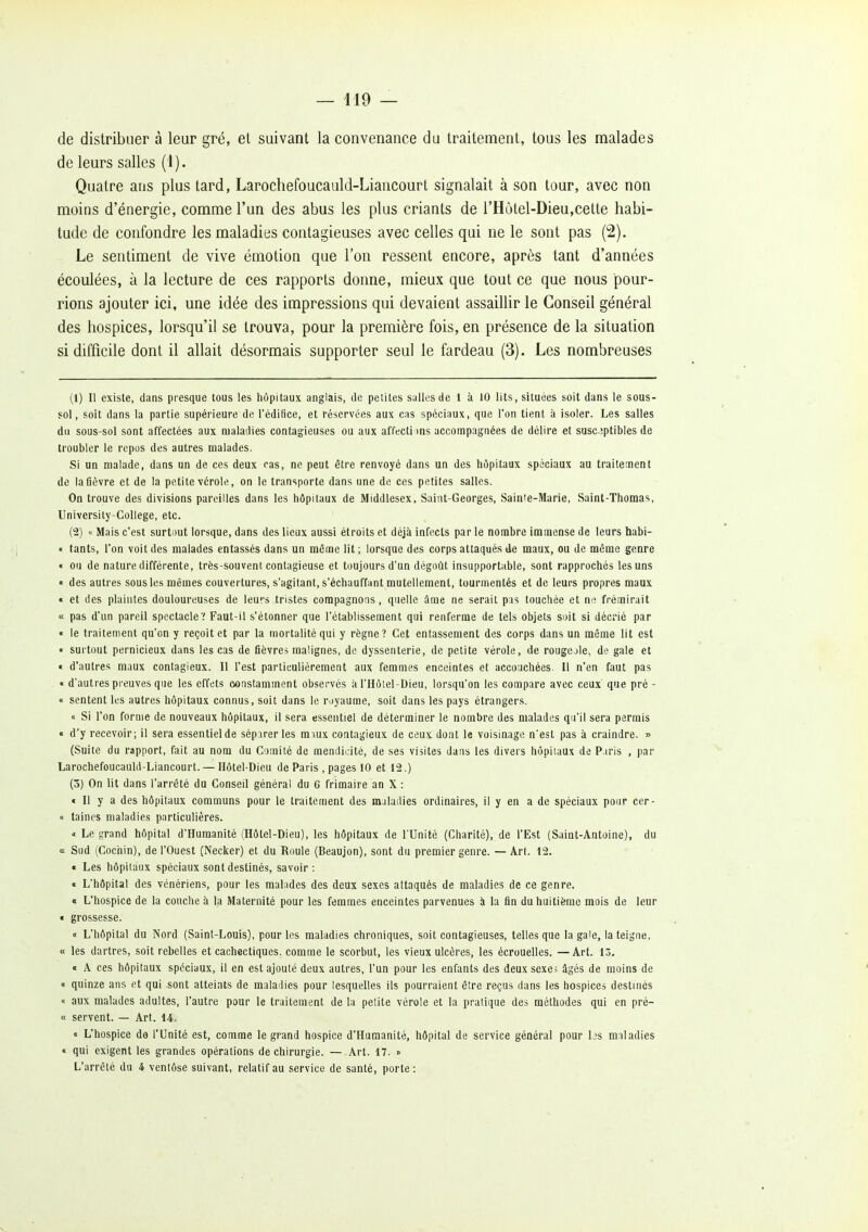 de distribuer à leur gré, et suivant la convenance du traitement, tous les malades de leurs salles (1). Quatre ans plus tard, Larochefoucauld-Liancourt signalait à son tour, avec non moins d'énergie, comme l'un des abus les plus criants de l'Hàtel-Dieu,cette habi- tude de confondre les maladies contagieuses avec celles qui ne le sont pas (2). Le sentiment de vive émotion que l'on ressent encore, après tant d'années écoulées, à la lecture de ces rapports donne, mieux que tout ce que nous pour- rions ajouter ici, une idée des impressions qui devaient assaillir le Conseil général des hospices, lorsqu'il se trouva, pour la première fois, en présence de la situation si difficile dont il allait désormais supporter seul le fardeau (3). Les nombreuses (1) Il existe, dans presque tous les hôpitaux anglais, de petites salles de 1 à 10 lits, situées soit dans le sous- sol, soit dans la partie supérieure de l'édifice, et réservées aux cas spéciaux, que l'on tient à Isoler. Les salles du sous-sol sont affectées aux maladies contagieuses ou aux affecti )ns accompagnées de délire et susc.iptibies de troubler le repus des autres malades. Si un malade, dans un de ces deux cas, ne peut être renvoyé dans un des hôpitaux spéciaux au traitement de lafièvre et de la petite vérole, on le transporte dans une de ces petites salles. On trouve des divisions pareilles dans les hôpitaux de Middlesex. Saint-Georges, Saime-Marie, Saint-Thomas, University-College, etc. (2) « Mais c'est surtout lorsque, dans des lieux aussi étroits et déjà infects par le nombre immense de leurs babi- « tants, l'on voit des malades entassés dans un même lit ; lorsque des corps attaqués de maux, ou de même genre « ou de nature différente, très-souvent contagieuse et toujours d'un dégoût insupportable, sont rapprochés les uns « des autres sous les mêmes couvertures, s'agitant, s'échauffant mutellement, tourmentés et de leurs propres maux • et des plaintes douloureuses de leurs tristes compagnons, quelle âme ne serait pis touchée et ne frémirait « pas d'un pareil spectacle? Faut-il s'étonner que l'établissement qui renferme de tels objets soit si décrié par « le traitement qu'on y reçoit et par la mortalité qui y règne? Cet entassement des corps dans un même lit est • surtout pernicieux dans les cas de fièvres malignes, de dyssenterie, de petite vérole, de rougeole, de gale et « d'autres maux contagieux. Il l'est particulièrement aux femmes enceintes et accouchées. Il n'en faut pas « d'autres preuves que les effets constamment observés à l'Hôtel-Dieu, lorsqu'on les compare avec ceux' que pré - « sentent les autres hôpitaux connus, soit dans le royaume, soit dans les pays étrangers. « Si l'on forme de nouveaux hôpitaux, il sera essentiel de déterminer le nombre des malades qu'il sera permis « d'y recevoir; il sera essentiel de séparer les ra\ux contagieux de ceux dont le voisinage n'est pas à craindre. » (Suite du rapport, fait au nom du Comité de mendicité, de ses visites dans les divers hôpitaux de P.iris , par Larochefoucauld-Liancourt. -— Hôtel-Dieu de Paris , pages 10 et 12.) (3) On lit dans l'arrêté du Conseil général du 6 frimaire an X : « Il y a des hôpitaux communs pour le traitement des maladies ordinaires, il y en a de spéciaux pour cer- « taines maladies particulières. * Le grand hôpital d'Humanité (Hôtel-Dieu), les hôpitaux de l'Unité (Charité), de l'Est (Saint-Antoine), du « Sud (Cochin), de l'Ouest (Necker) et du Roule (Beaujon), sont du premier genre. — Art. 12. « Les hôpitaux spéciaux sont destinés, savoir : • L'hôpital des vénériens, pour les mahides des deux sexes attaqués de maladies de ce genre. « L'hospice de la couche à la Maternité pour les femmes enceintes parvenues à la fin du huitième mois de leur « grossesse. <• L'hôpital du Nord (Saint-Louis), pour les maladies chroniques, soit contagieuses, telles que la gale, la teigne, « les dartres, soit rebelles et cachectiques, comme le scorbut, les vieux ulcères, les écrouelles. —Art. 13, « A ces hôpitaux spéciaux, il en est ajouté deux autres, l'un pour les enfants des deux sexes âgés de moins de « quinze ans et qui sont atteints de maladies pour lesquelles ils pourraient être reçus dans les hospices destinés « aux malades adultes, l'autre pour le traitement de la petite vérole et la pratique des méthodes qui en pré- « servent. — Art. 14. « L'hospice de l'Unité est, comme le grand hospice d'Humanité, hôpital de service général pour bs maladies « qui exigent les grandes opérations de chirurgie. — Art. 17. » L'arrêté du 4 ventôse suivant, relatif au service de santé, porte: