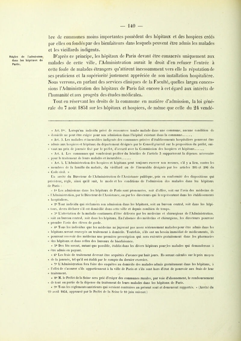 — 140 — bre de communes moins importantes possèdent des hôpitaux et des hospices créés par elles ou fondés par des bienfaiteurs dans lesquels peuvent être admis les malades et les vieillards indigents. Règles de l admission D'après cc principe, les hôpitaux de Paris devant être consacrés uniquement aux ddns^ies hôpitat.^ de j^^j^^^j^g ^jg çg^g viUe, l'Administratlon aurait le droit d'en refuser l'entrée à cette foule de malades étrangers qu'attirent incessamment vers elle la réputation de ses praticiens et la supériorité justement appréciée de son installation hospitalière. Nous verrons, en parlant des services cUniques de la Faculté, quelles larges conces- sions l'Administration des hôpitaux de Paris fait encore à cet égard aux intérêts de l'humanité et aux progrès des études médicales. Tout en réservant les droits de la commune en matière d'admission, la loi géné- rale du 7 août 1831 sur les hôpitaux et hospices, de même que celle du 24 vendé- <c Art. 1er. Lorsqu'un individu privé de ressources tombe malade dans une commune, aucune condition de « domicile ne peut être exigée pour son admission dans l'hôpital existant dans la commune « Art. 3. Les malades et incurables indigents des communes privées d'établissements hospitaliers pourront être « admis aux hospices et hôpitaux du département désignés par le Conseil général sur la proposition du préfet, sui- « vaut un prix de journée fixé par le préfet, d'accord avec la Commission des hospices et hôpitaux t Art. 4. Les communes qui voudraient profiter du bénéfice de l'article 3 supporteront la dépensa nécessaire i< pour le traitement de leurs malades et incurables « Art. 5. L'Administration des hospices et hôpitaux peut toujours exercer son recours, s'il y a lieu, contre les « membres de la famille du malade, du vieillard ou de l'incurable désignés par les articles 205 et 206 du 0 Code civil. » Un arrêté du Directeur de l'Administration de l'Assistance publique, pris en conformité des dispositions qui précèdent, règle, ainsi qu'il suit, le mode et les conditions de l'admission des malades dans les hôpitaux de Paris :  l» Les admissions dans les hôpitaux de Paris sont prononcées, soit d'office, soit sur l'avis des médecins de « l'Administration, par le Directeur de l'Assistance, ou par les directeurs qui le représentent dans les établissements « hospitaliers. « 2» Tout individu qui réclamera son admission dans les hôpitaux, soit au bureau central, soit dans les hôpi- 1 taux, devra déclarer s'il est domicilié dans cette ville et depuis combien de temps. a 3 L'attestation de la maladie continuera d'être délivrée par les médecins et chirurgiens de l'Administration, 11 soit au bureau central, soit dans les hôpitaux. En l'absence des médecins et chirurgiens, les directeurs pourront <L prendre l'avis des élèves de garde. « 40 Tous les individus que les médecins ne jugeront pas assez sérieusement malades pour être admis dans les « hôpitaux seront renvoyés au traitement à domicile. Toutefois, s'ils ont un besoin immédiat de médicaments, ils « pourront recevoir des médecins une première prescription qui sera exécutée gratuitement dans les pharmacies a des hôpitaux et dans celles des bureaux de bienfaisance. « 5 Des lits seront, autant que possible, établis dans les divers hôpitaux pour les malades qui demanderont à « être admis en payant. « 6° Les frais de traitement devront être acquittés d'avance par huit jours. Ils seront calculés sur le prix moyen « de la journée, tel qu'il est établi par le compte du dernier exercice. « 70 L'Administration fera faire des enquêtes au domicile des malades admis gratuitement dans les hôpitaux, à « l'effet de s'assurer s'ils appartiennent à !a ville de Paris et s'ils sont hors d'état de pourvoir aux frais de leur « traitement. 0 S M. le Préfet delà Seine sera prié d'exiger des communes rurales, par voie d'abonnement, le remboursement « de tout ou partie de la dépense du traitement de leurs malades dans les hôpitaux de Paris. « 90 Tous les règlements antérieurs qui seraient contraires au présent sont et demeurent rapportés. » (Arrêté du