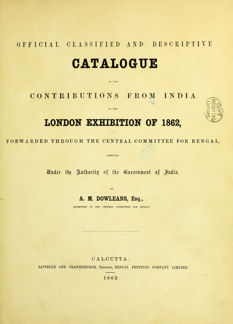 OFFICIAL CLASSIFIED AND DESCRIPTIVE CATALOGUE CONTRIBUTIONS FROM INDIA TO THE -n. LONDON EXHIBITION OF 1862, ^ FOEWARDED THROUGH THE CENTRAL COMMITTEE FOR BENGAL, COMPILED A. M. DOWLEANS, Esq., SECRETAKT TO THE CENTRAL COMMITTEE FOB BENGAL. CALCUTTA: SAVIELLE AND CRANENBTJEGH, Peintees, BENGAL PRINTING COMPANY LIMITED. 186 2.