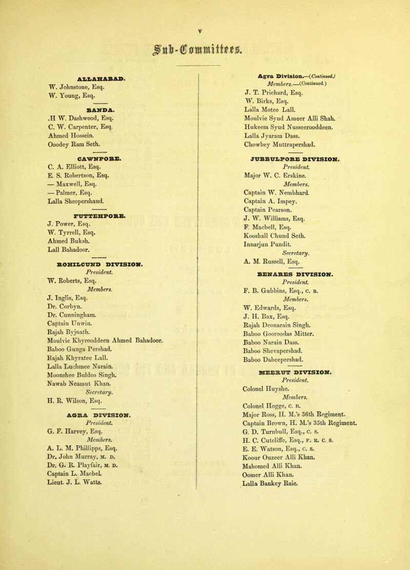 AXiXiABABAS. W. Johnstone, Esq. W. Young, Esq. BAMDA. .H W. Dashwood, Esq. C. W. Carpenter, Esq. Ahmed Hossein. Ooodey Ram Seth. CAVTNPO&E. C. A. Elliott, Esq. E. S. Robertson, Esq. — Maxwell, Esq. — Palmer, Esq. Lalla Sheopershaud. FUTTEKPOBE. J. Power, Esq. W. Tyrrell, Esq. Ahmed Buksh. Lall Bahadoor. BOBZXiCUND DIVISION. President. W. Roberts, Esq. Members. J. Inglis, Esq. Dr. Corbyn. Dr. Cunningham. Captain Unwiu. Rajah Byjnath. Moulvie Khyrooddeen Ahmed Bahadoor. Baboo Gunga Pershad. Rajah Khyratee Lall. Lalla Luchraee Narain. Moonshee Buldeo Singh. Nawab Neamut Khan. Secretary. H. R. Wilson, Esq. AGBA DIVISION. President. G. F. Harvey, Esq. Members. A. L. M. Phillipps, Esq. Dr. John Murray, M. D. Dr. G. R. Playfair, M. D. Captain L. Macbel. Lieut. J. L. Watta. Agrra Jiiviaion.—{Continued.) A/emSer*.—(ContiHued.) J. T. Prichard, Esq. W. Birks, Esq. Lalla Motee Lall. Moulvie Syud Ameer Alii Shah. Hukeera Syud Nusseerooddeen. Lalla Jyarara Dass. Chowbey Muttrapershad. JUBBVIiPOBE DIVISION. President. Major W. C. Erskine. Members. Captain W. Nembhard. Captain A. Impey. Captain Pearson. J. W. Williams, Esq. F. Macbell, Esq. Kooshall Chund Seth. Innarjun Pundit. Secretary. A. M. Russell, Esq. BENABES DIVISION. President. F. B. Gubbins, Esq., C. B. Members. W. Edwards, Esq. J. H. Bax, Esq. Rajah Deonarain Singh. Baboo Gooroodas Mitter. Baboo Narain Dass. Baboo Shevapershad. Baboo Dabeepershad. ItlEEBUT DIVISION. President. Colonel Huyshe. Members. Colonel Hogge, c. b. Major Ross, H. M.'s 36th Regiment- Captain Brown, H. M.'s 35th Regiment. G. D. Turnbull, Esq., c. s. H. C. Cutcliffe, Esq., r. k. c. s. E. E. Watson, Esq., c. s. Koour Ouzeer AUi Khan. Mahomed Alii Khan. Oomer Alii Khan. Lalla Bankey Raie.