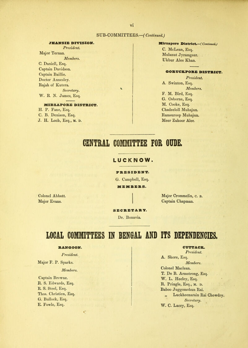 SUB- JHAKSIE DIVISION. President. Major Ternan, Members. C. Daniell, Esq. Captain Davidson. Captain Baillie. Doctor Annesley. Rajah of Kutera. Secretary. W. R N. James, Esq. miRZAPORZ: DISTRICT. H. P. Fane, Esq. C. B. Denison, Esq. J. H. Loch, Esq., M. D. 1.—( Continued.) Mirzapore District.—C Continued.) C. McLean, Esq. Mulanut Jyramgeer. Ukbur Alee Khan. GORUCBLPORE DISTRICT. President. A. Swinton, Esq. Members. F. M. Bird, Esq. G. Osborne, Esq. M. Cooke, Esq. Chedeeloll Muhajun. Ramsuroop Muhajun. Meer Zuhoor Alee. CENTRAL GOMITTEE FOR OUDE. LUCKNOW PRESIDENT. G. Campbell, Esq. ZaEMBERS. Colonel Abbott. Major Evans. SECRETARY. Dr. Bonavia. Major Crommelin, c. B. Captain Chapman. LOCAL COMITTEES IN BENGAL AND ITS DEPENDENCIES. RANGOON. President. Major F. P. Sparks. Members. Captain Brcwne. E. S. Edwards, Esq. R. S. Steel, Esq. Thos. Christien, Esq. G. Bullock, Esq. E. Fowle, Esq. CVTTACK. President. A. Shore, Esq. Members. Colonel Maclean. T. De B. Armstrong, Esq. W. L. Heeley, Esq. R. Pringle, Esq., M. d. Baboo Juggomohun Rai. „ Luckheenarain Rai Chowdry. Secretary. W. C. Lacey, Esq.