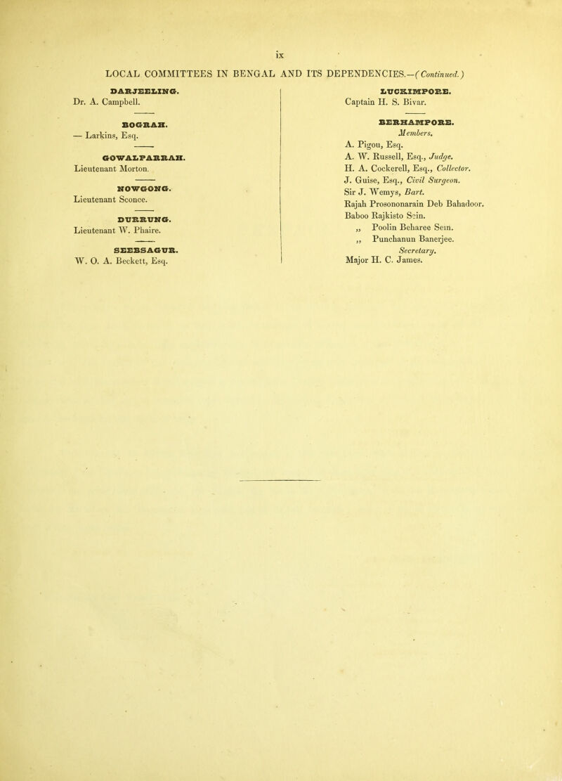 LOCAL COMMITTEES IN BENGAL AND ITS BEPEmBNClES.-(Continued.) DARJEEIiINCr. Dr. A. Campbell. BOGRAH. — LarkinSj Esq. GOWAI.FAIIRAK. Lieutenant Morton. MOWGONe. Lieutenant Sconce. DVRRUNG. Lieutenant W. Phaire. SEEBSAGUR. W. 0. A. Beckett, Esq. XiVCKIiaPORE. Captain H. S. Bivar. BBRKAmPORB. Members. A. Pigou, Esq. A. W. Russell, Esq., Judge. H. A. Cockerell, Esq., Collector. J. Guise, Esq., Civil Surgeon. Sir J. Wemys, Bart. Kajah Prosononarain Deb Bahadoo Baboo Rajkisto Sein. „ Poolln Beharee Sem. Punchanun Banerjee. Secretary. Major H. C James.