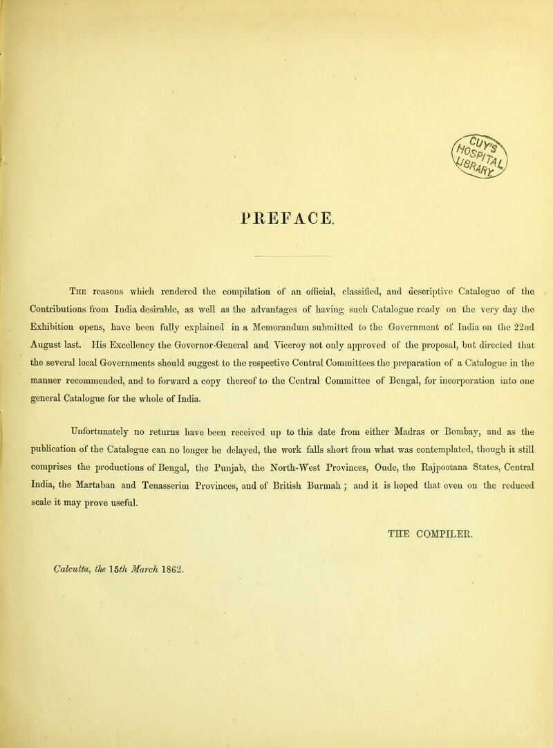 PREFACE. The reasons which rendered the compilation of an official, classified, and descriptive Catalogue of the Contributions from India desirable, as well as the advantages of having such Catalogue rea,dj on the very day the Exhibition opens, have been fully explained in a Memorandum submitted to the Government of India on the 22nd August last. His Excellency the Governor-General and Yiceroy not only approved of the proposal, but directed that the several local Governments should suggest to the respective Central Committees the preparation of a Catalogue in the manner recommended, and to forward a copy thereof to the Central Committee of Bengal, for incorporation into one general Catalogue for the whole of India. Unfortunately no returns have been received up to this date from either Madras or Bombay, and as the publication of the Catalogue can no longer be delayed, the work falls short from what was contemplated, though it still comprises the productions of Bengal, the Punjab, the North-West Provinces, Oude, the Rajpootana States, Central India, the Martaban and Tenasserim Provinces, and of British Burmah ; and it is hoped that even on the reduced scale it may prove useful. THE COMPILER. Calcutta, the 15th March 1862,