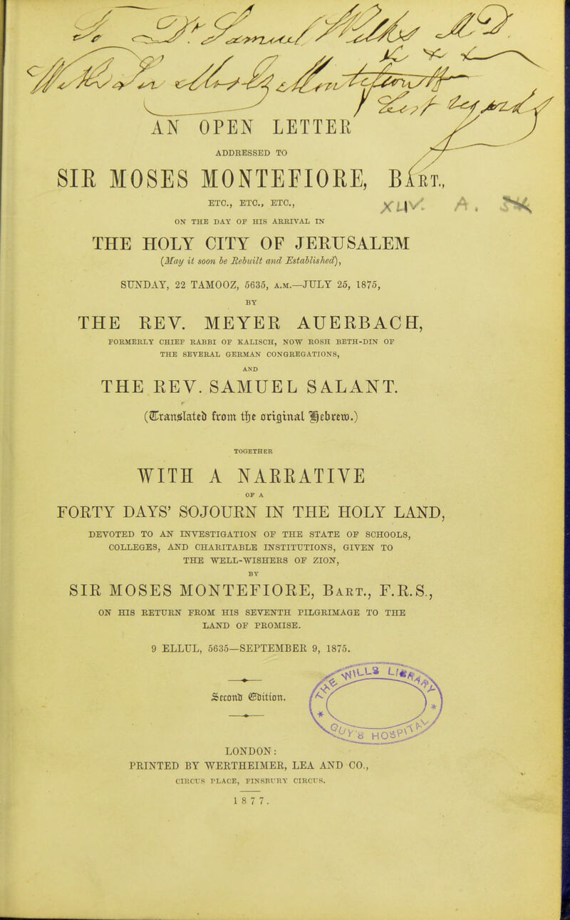 ADDRESSED TO SIE MOSES MONTEFIORE, Babt, ETC., ETC., ETC., XM^' A * ON THE DAY OF HIS ARRIVAL IN THE HOLY CITY OF JERUSALEM {May it soon be Rebuilt and Established), SUNDAY, 22 TAMOOZ, 5635, a.m.—JULY 25, 1875, BY THE REV. MEYER AUERBACH, FORMERLY CHIEF RABBI OF K.ALISCH, NOW ROSH BETH-DIN OF THE SEVERAL GERMAN CONGREGATIONS, AND THE REV. SAMUEL SALANT. (GTranfJlateb from tfje original Hebmn.) TOGETHER WITH A NARRATIVE OF A FORTY DAYS' SOJOURN IN THE HOLY LAND, DEVOTED TO AN INVESTIGATION OF THE STATE OF SCHOOLS, COLLEGES, AND CHARITABLE INSTITUTIONS, GIVEN TO THE WELL-WISHERS OF ZION, BY SIR MOSES MONTEFIORE, Bart., F.R.S., ON HIS RETURN FROM HIS SEVENTH PILGRIMAGE TO THE LAND OF PROMISE. 9 ELLUL, 5635—SEPTEMBER 9, 1875. Scconi GEattton. LONDON: PRINTED BY WERTHEIMER, LEA AND CO., CIRCVS TLACE, FINSBI'RY CIRCUS.