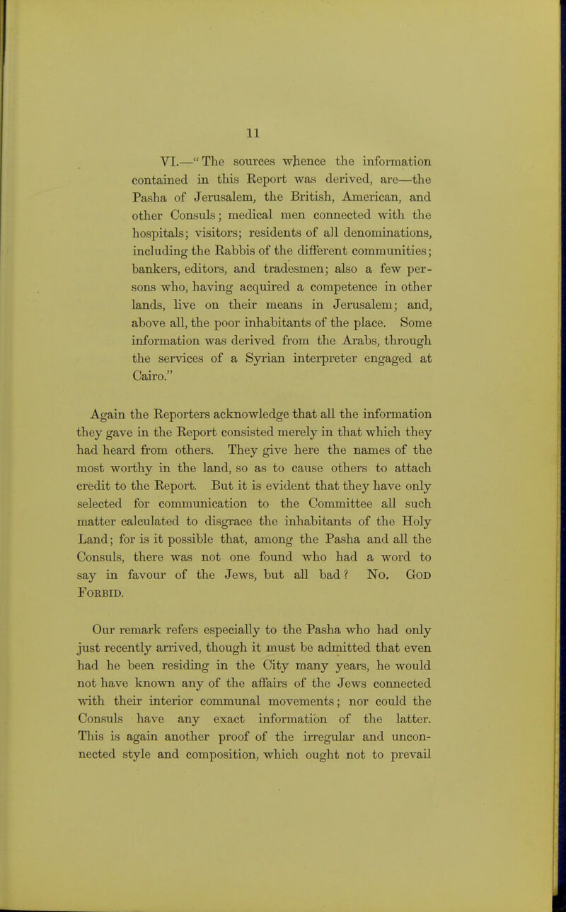 VI.—The sources whence the information contained in this Report was derived, are—the Pasha of Jerusalem, the British, American, and other Consuls; medical men connected with the hospitals; visitors; residents of all denominations, including the Rabbis of the different communities; bankers, editors, and tradesmen; also a few per- sons who, having acquired a competence in other lands, live on their means in Jerusalem; and, above all, the poor inhabitants of the place. Some information was derived from the Arabs, through the services of a Syrian interpreter engaged at Cairo. Again the Reporters acknowledge that all the information they gave in the Report consisted merely in that which they had heard from others. They give here the names of the most worthy in the land, so as to cause others to attach credit to the Report. But it is evident that they have only selected for communication to the Committee all such matter calculated to disgrace the inhabitants of the Holy Land; for is it possible that, among the Pasha and all the Consuls, there was not one found who had a word to say in favour of the Jews, but all bad? No. God Fokbid. Our remark refers especially to the Pasha who had only just recently arrived, though it must be admitted that even had he been residing in the City many years, he would not have known any of the affairs of the Jews connected with their interior communal movements; nor could the Consuls have any exact information of the latter. This is again another proof of the irregular and uncon- nected style and composition, which ought not to prevail