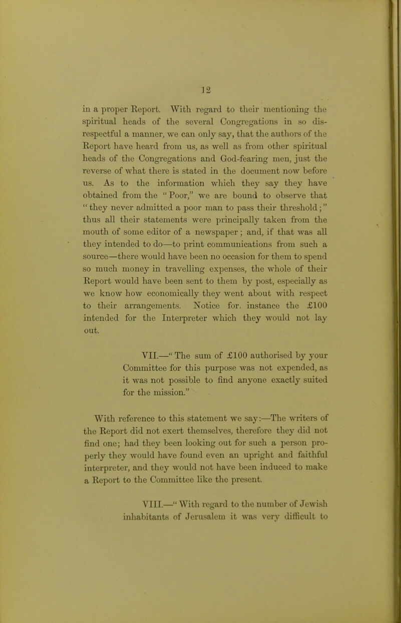 in a proper Report. With regard to their mentioning the spiritual heads of the several Congregations in so dis- respectful a manner, we can only say, that the authors of the Report have heard from us, as well as from other spiritual heads of the Congregations and God-fearing men, just the reverse of what thei-e is stated in the document now before us. As to the information which they say they have obtained from the  Poor, we are bound to observe that  they never admitted a poor man to pass their threshold; thus all their statements were principally taken from the mouth of some editor of a newspaper; and, if that was all they intended to do—to print communications from such a source—there would have been no occasion for them to spend so much money in travelling expenses, the whole of their Report would have been sent to them by post, especially as we know how economically they went about with respect to their arrangements. Notice for. instance the £100 intended for the Interpreter which they would not lay out. VII. — The sum of £100 authorised by j^our Committee for this purpose was not expended, as it was not possible to find anyone exactly suited for the mission. With reference to this statement we say:—The writers of the Report did not exert themselves, therefore they did not find one; had they been looking out for such a person pro- perly they would have found even an upright and faithful interpreter, and they would not have been induced to make a Report to the Committee like the present. VIII. — With regard to the number of Jewish inhabitants of Jerusalem it was very difficult to