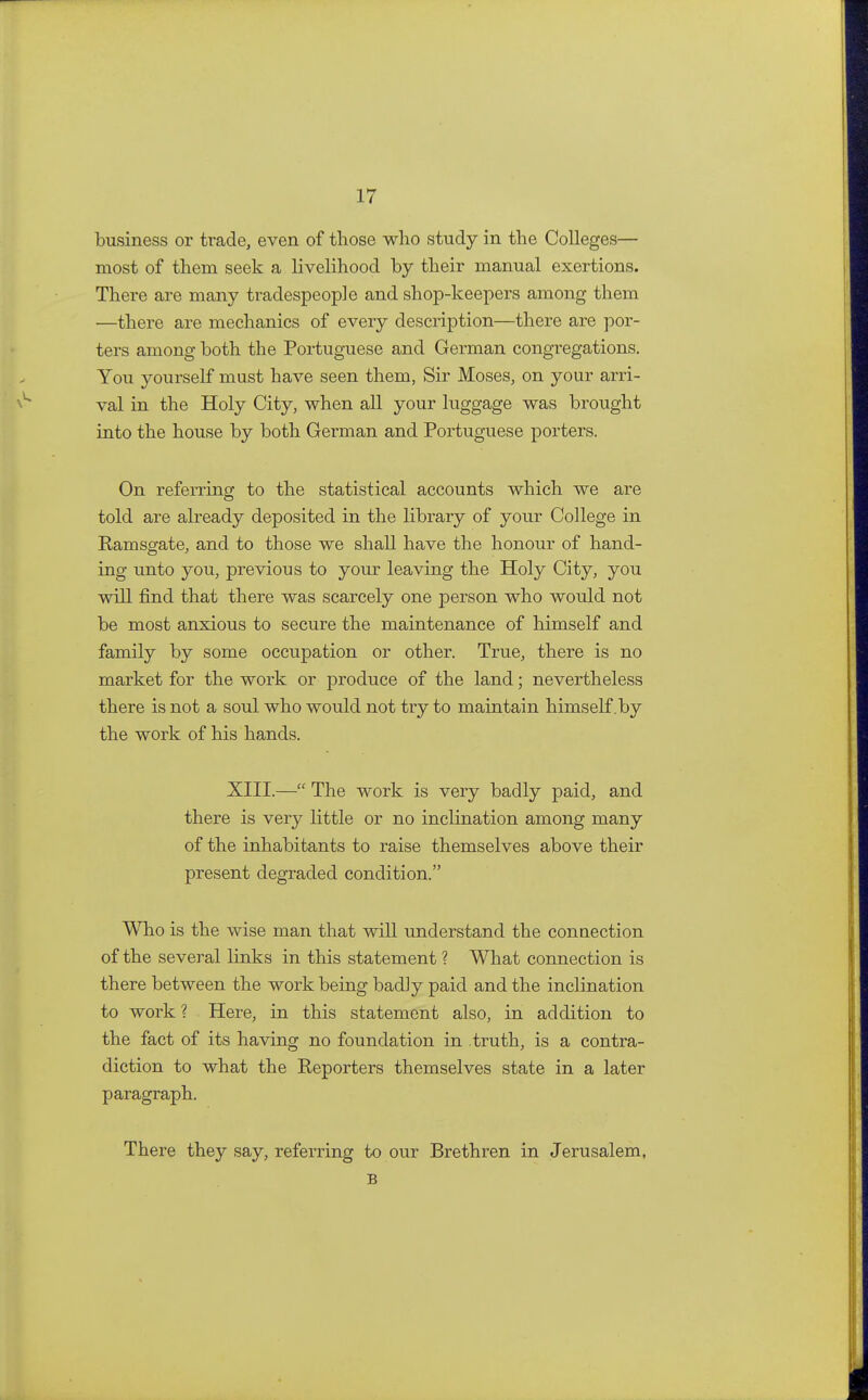 business or trade, even of those who study in the Colleges— most of them seek a livelihood by their manual exertions. There are many tradespeople and shop-keepers among them —there are mechanics of every description—there are por- ters among both the Portuguese and German congregations. You yourself mast have seen them, Sir Moses, on your arri- val in the Holy City, when all your luggage was brought into the house by both German and Portuguese porters. On referring to the statistical accounts which we are told are already deposited in the library of your College in Ramsgate, and to those we shall have the honour of hand- ing unto you, previous to your leaving the Holy City, you will find that there was scarcely one person who would not be most anxious to secure the maintenance of himself and family by some occupation or other. True, there is no market for the work or produce of the land; nevertheless there is not a soul who would not try to maintain himself .by the work of his hands. XIII.— The work is very badly paid, and there is very little or no inclination among many of the inhabitants to raise themselves above their present degraded condition. Who is the wise man that will understand the connection of the several links in this statement ? What connection is there between the work being badly paid and the inclination to work ? Here, in this statement also, in addition to the fact of its having no foundation in truth, is a contra- diction to what the Reporters themselves state in a later paragraph. There they say, referring to our Brethren in Jerusalem, B