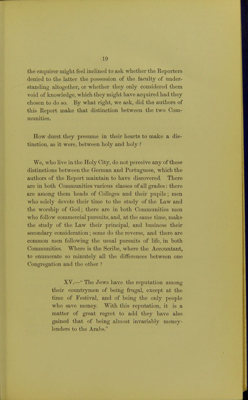 the enquirer might feel inclined to ask whether the Reporters denied to the latter the possession of the faculty of under- standing altogether, or whether they only considered them void of knowledge, which they might have acquired had they chosen to do so. By what right, we ask, did the authors of this Report make that distinction between the two Com- munities. How durst they presume in their hearts to make a dis- tinction, as it were, between holy and holy ? We, who live in the Holy City, do not perceive any of these distinctions between the German and Portuguese, which the authors of the Report maintain to have discovered. There are in both Communities various classes of all grades: there are among them heads of Colleges and their pupils; men who solely devote their time to the study of the Law and the worship of God; there are in both Communities men who follow commercial pursuits, and, at the same time, make the study of the Law their principal, and business their secondary consideration; some do the reverse, and there are common men following the usual pursuits of life, in both Communities. Where is the Scribe, where the Accountant, to enumerate so minutely all the differences between one Congregation and the other ? XV.— The Jews have the reputation among their countrymen of being frugal, except at the time of Festival, and of being the only people who save money. With this reputation, it is a matter of great regret to add they have also gained that of being almost invariably money- lenders to the Arabs.