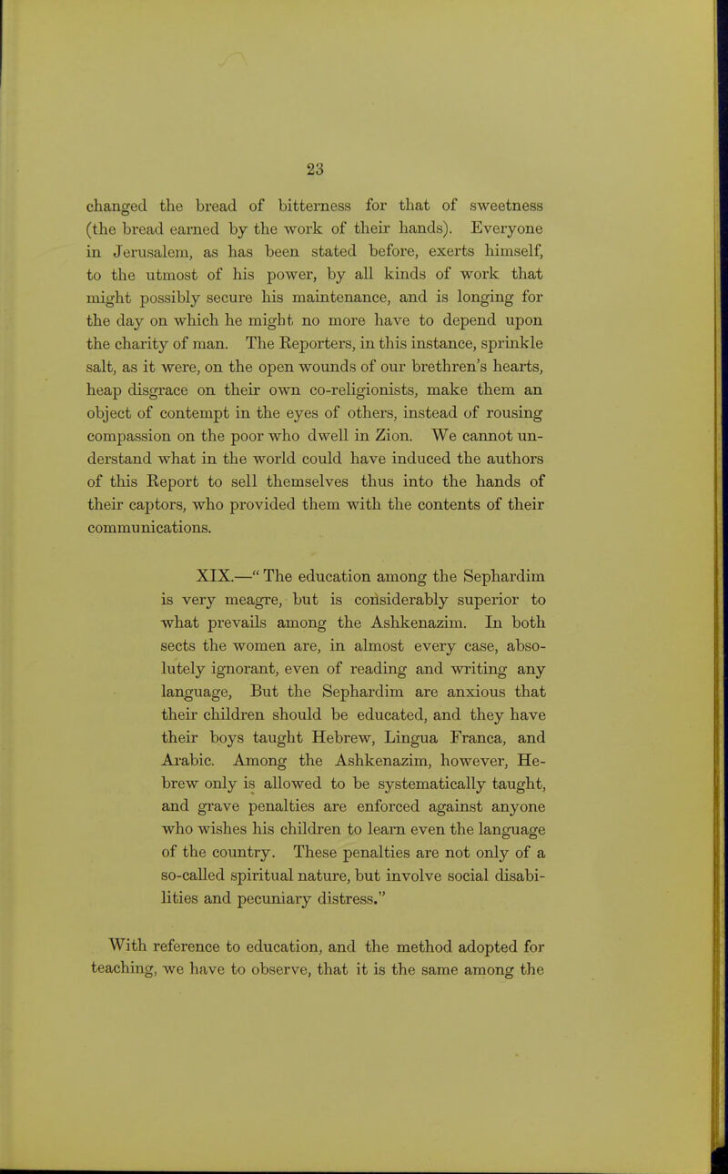 changed the bread of bitterness for that of sweetness (the bread earned by the work of their hands). Everyone in Jerusalem, as has been stated before, exerts himself, to the utmost of his power, by all kinds of work that might possibly secure his maintenance, and is longing for the day on which he might no more have to depend upon the charity of man. The Reporters, in this instance, sprinkle salt, as it were, on the open wounds of our brethren's hearts, heap disgrace on their own co-religionists, make them an object of contempt in the eyes of others, instead of rousing compassion on the poor who dwell in Zion. We cannot un- derstand what in the world could have induced the authors of this Report to sell themselves thus into the hands of their captors, who provided them with the contents of their commu nications. XIX.— The education among the Sephardim is very meagre, but is considerably superior to what prevails among the Ashkenazim. In both sects the women are, in almost every case, abso- lutely ignorant, even of reading and writing any language, But the Sephardim are anxious that their children should be educated, and they have their boys taught Hebrew, Lingua Franca, and Arabic. Among the Ashkenazim, however, He- brew only is allowed to be systematically taught, and grave penalties are enforced against anyone who wishes his children to learn even the language of the country. These penalties are not only of a so-called spiritual nature, but involve social disabi- lities and pecuniary distress. With reference to education, and the method adopted for teaching, we have to observe, that it is the same among the