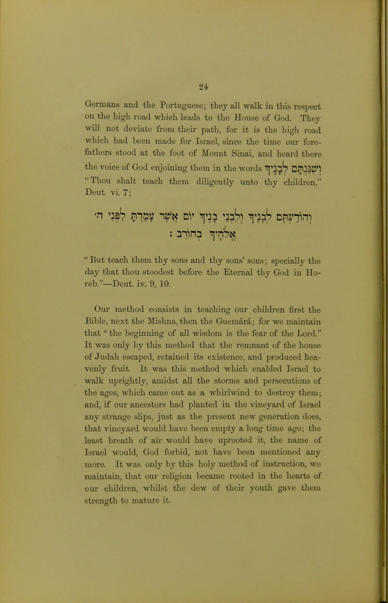 Germans and the Portuguese; they all walk in this respect on the high road which leads to the House of God. They will not deviate from their path, for it is the high road which had been made for Israel, since the time our fore- fathers stood at the foot of Mount Sinai, and heard there the voice of God enjoining them in the words ^J^? EJ???^] Thou shalt teach them diligently unto thy children, Deut. vi. 7; #n ^ may nv *pja ^h) spj?!? D^n)  But teach them thy sons and thy sons' sons; specially the day that thou stoodest before the Eternal thy God in Ho- reb.—Deut. iv. 9, 10. Our method consists in teaching our children first the Bible, next the Mishna,then the Guemara; for we maintain that  the beginning of all wisdom is the fear of the Lord. It was only by this method that the remnant of the house of Judah escaped, retained its existence, and produced hea- venly fruit. It was this method which enabled Israel to walk uprightly, amidst all the storms and persecutions of the ages, which came out as a whirlwind to destroy them; and, if our ancestors had planted in the vineyard of Israel any strange ships, just as the present new generation does, that vineyard would have been empty a long time ago; the least breath of air would have uprooted it, the name of Israel would, God forbid, not have been mentioned any more. It was only by this holy method of instruction, we maintain, that our religion became rooted in the hearts of our children, whilst the dew of their youth gave them strength to mature it.