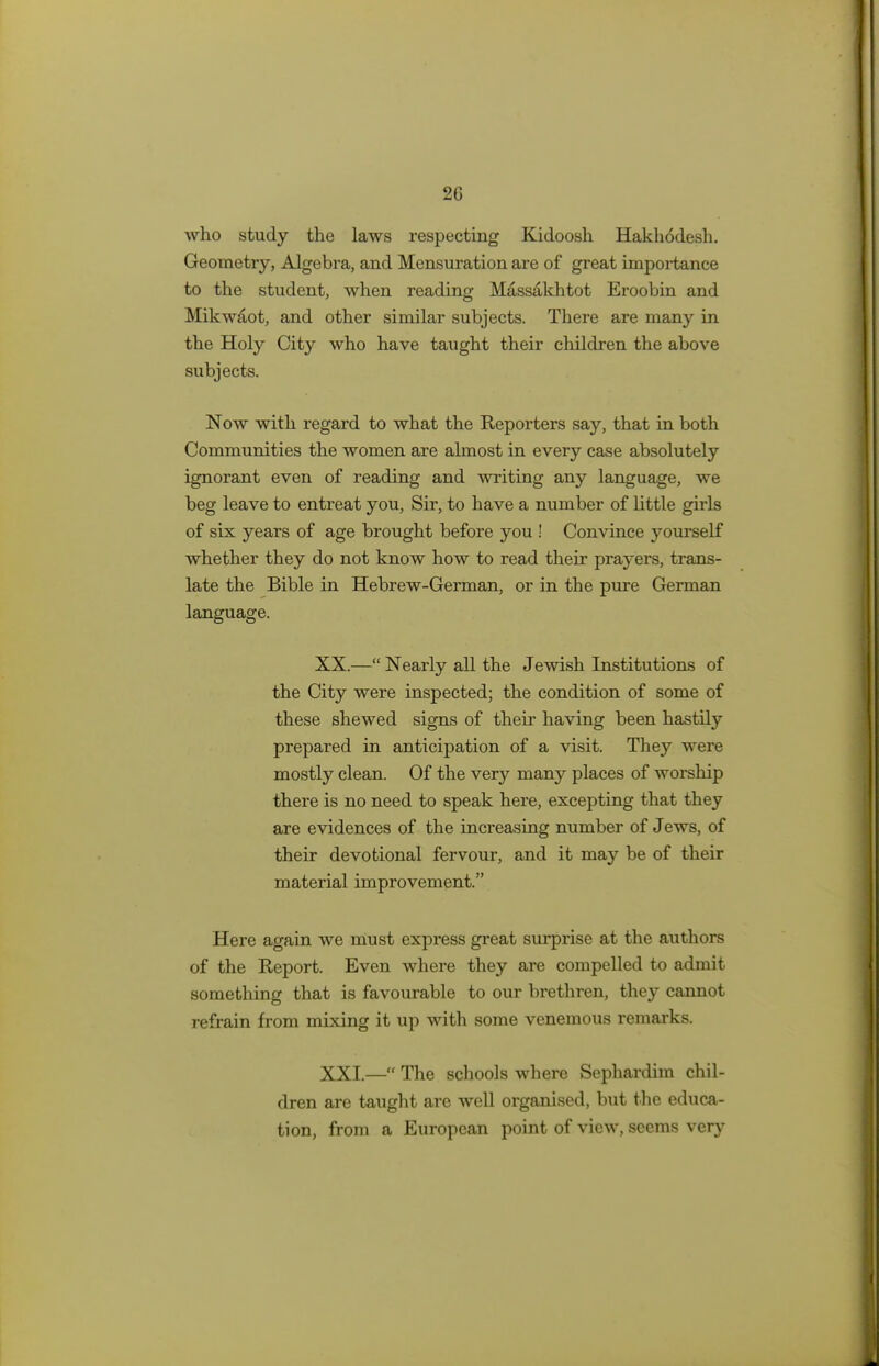 2G who study the laws respecting Kidoosh Hakhodesh. Geometry, Algebra, and Mensuration are of great importance to the student, when reading Massakhtot Eroobin and Mikwaot, and other similar subjects. There are many in the Holy City who have taught their children the above subjects. Now with regard to what the Reporters say, that in both Communities the women are almost in every case absolutely ignorant even of reading and writing any language, we beg leave to entreat you, Sir, to have a number of little girls of six years of age brought before you ! Convince yourself whether they do not know how to read their prayers, trans- late the Bible in Hebrew-German, or in the pure German language. XX. — Nearly all the Jewish Institutions of the City were inspected; the condition of some of these shewed signs of their having been hastily prepared in anticipation of a visit. They were mostly clean. Of the very many places of worship there is no need to speak here, excepting that they are evidences of the increasing number of Jews, of their devotional fervour, and it may be of their material improvement. Here again we must express great surprise at the authors of the Report. Even where they are compelled to admit something that is favourable to our brethren, they cannot refrain from mixing it up with some venemous remarks. XXI. — The schools where Sephardim chil- dren are taught are well organised, but the educa- tion, from a European point of view, seems very