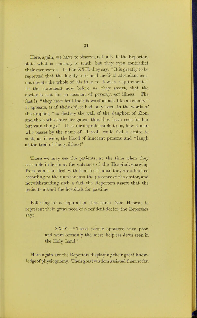 Here, again, we have to observe, not only do the Reporters state what is contrary to truth, but they even contradict their own words. In Par. XXII. they say,  It is greatly to be regretted that the highly-esteemed medical attendant can- not devote the whole of his time to Jewish requirements. In the statement now before us, they assert, that the doctor is sent for on account of poverty, not illness. The fact is,  they have bent their bows of attack like an enemy. It appears, as if their object had only been, in the words of the prophet,  to destroy the wall of the daughter of Zion, and those who enter her gates; thus they have seen for her but vain things. It is incomprehensible to us, how a man who passes by the name of  Israel could feel a desire to suck, as it were, the blood of innocent persons and  laugh at the trial of the guiltless! There we may see the patients, at the time when they assemble in hosts at the entrance of the Hospital, gnawing from pain their flesh with their teeth, until they are admitted according to the number into the presence of the doctor, and notwithstanding such a fact, the Reporters assert that the patients attend the hospitals for pastime. Referring to a deputation that came from Hebron to represent their great need of a resident doctor, the Reporters say: XXIV.—These people appeared very poor, and were certainly the most helpless Jews seen in the Holy Land. Here again are the Reporters displaying their great know- ledge of physiognomy. Their great wisdom assisted them so far,