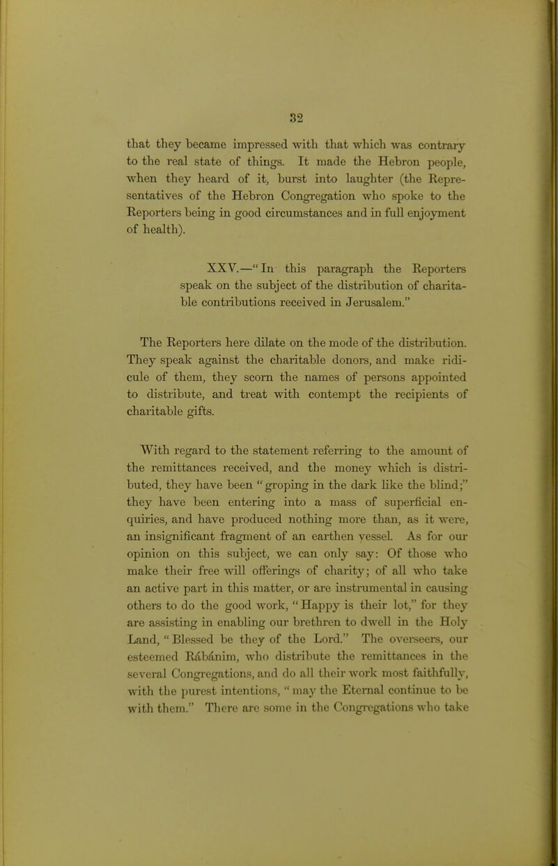 that they became impressed with that which was contraiy to the real state of things. It made the Hebron people, when they heard of it, burst into laughter (the Repre- sentatives of the Hebron Congregation who spoke to the Reporters being in good circumstances and in full enjoyment of health). XXV.—In this paragraph the Reporters speak on the subject of the distribution of charita- ble contributions received in Jerusalem. The Reporters here dilate on the mode of the distribution. They speak against the charitable donors, and make ridi- cule of them, they scorn the names of persons appointed to distribute, and treat with contempt the recipients of charitable gifts. With regard to the statement referring to the amount of the remittances received, and the money which is distri- buted, they have been groping in the dark like the blind; they have been entering into a mass of superficial en- quiries, and have produced nothing more than, as it were, an insignificant fragment of an earthen vessel. As for our opinion on this subject, we can only say: Of those who make their free will offerings of charity; of all who take an active part in this matter, or are instrumental in causing others to do the good work,  Happy is their lot, for they are assisting in enabling our brethren to dwell in the Holy Land,  Blessed be they of the Lord. The overseers, our esteemed Rabanim, who distribute the remittances in the several Congregations, and do all their work most faithfully, with the purest intentions,  may the Eternal continue to be with them. There arc some in the Congregations who take