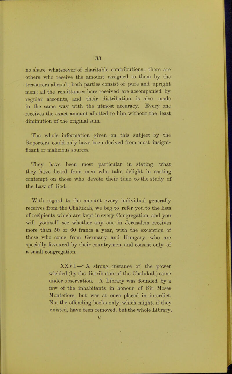 no share whatsoever of charitable contributions; there are others who receive the amount assigned to them by the treasurers abroad; both parties consist of pure and upright men; all the remittances here received are accompanied by regular accounts, and their distribution is also made in the same way with the utmost accuracy. Every one receives the exact amount allotted to him without the least diminution of the original sum. The whole information given on this subject by the Reporters could only have been derived from most insigni- ficant or malicious sources. They have been most particular in stating what they have heard from men who take delight in casting contempt on those who devote their time to the study of the Law of God. With regard to the amount every individual generally receives from the Chalukah, we beg to refer you to the lists of recipients which are kept in every Congregation, and you will yourself see whether any one in Jerusalem receives more than 50 or 60 francs a year, with the exception of those who come from Germany and Hungary, who are specially favoured by their countrymen, and consist only of a small congregation. XXVI.—A strong instance of the power wielded (by the distributors of the Chalukah) came under observation. A Library was founded by a few of the inhabitants in honour of Sir Moses Montefiore, but was at once placed in interdict. Not the offending books only, which might, if they existed, have been removed, but the whole Library, c