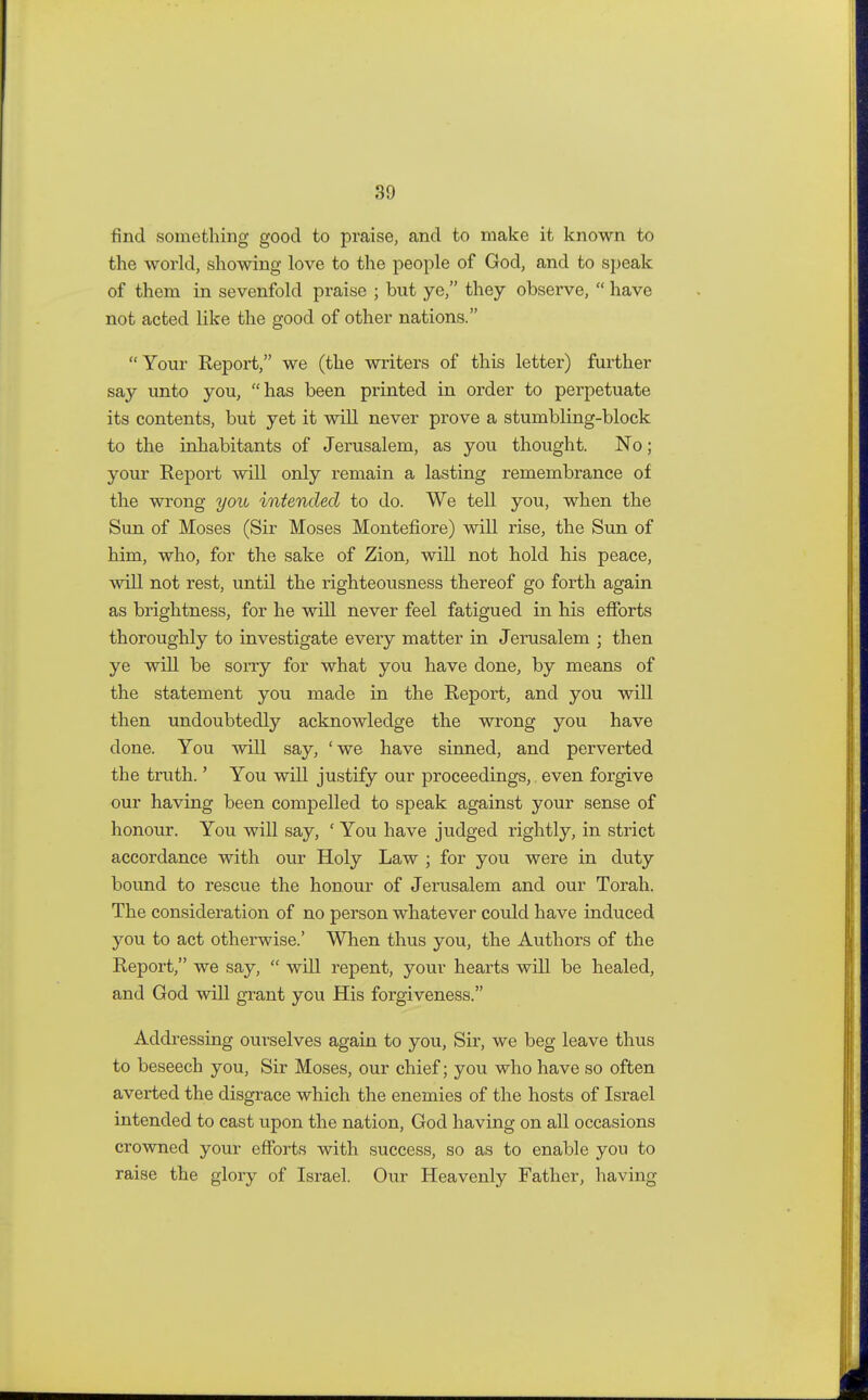 find something good to praise, and to make it known to the world, showing love to the people of God, and to speak of them in sevenfold praise ; but ye, they observe,  have not acted like the good of other nations. Your Report, we (the writers of this letter) further say unto you, has been printed in order to perpetuate its contents, but yet it will never prove a stumbling-block to the inhabitants of Jerusalem, as you thought. No; your Report will only remain a lasting remembrance of the wrong you intended to do. We tell you, when the Sun of Moses (Sir Moses Montefiore) will rise, the Sun of him, who, for the sake of Zion, will not hold his peace, will not rest, until the righteousness thereof go forth again as brightness, for he will never feel fatigued in his efforts thoroughly to investigate every matter in Jerusalem ; then ye will be sorry for what you have done, by means of the statement you made in the Report, and you will then undoubtedly acknowledge the wrong you have done. You will say, 'we have sinned, and perverted the truth.' You will justify our proceedings, even forgive our having been compelled to speak against your sense of honour. You will say, ' You have judged rightly, in strict accordance with our Holy Law ; for you were in duty bound to rescue the honour of Jerusalem and our Torah. The consideration of no person whatever could have induced you to act otherwise.' When thus you, the Authors of the Report, we say,  will repent, your hearts will be healed, and God will grant you His forgiveness. Addressing ourselves again to you, Sir, we beg leave thus to beseech you, Sir Moses, our chief; you who have so often averted the disgrace which the enemies of the hosts of Israel intended to cast upon the nation, God having on all occasions crowned your efforts with success, so as to enable you to raise the glory of Israel. Our Heavenly Father, having