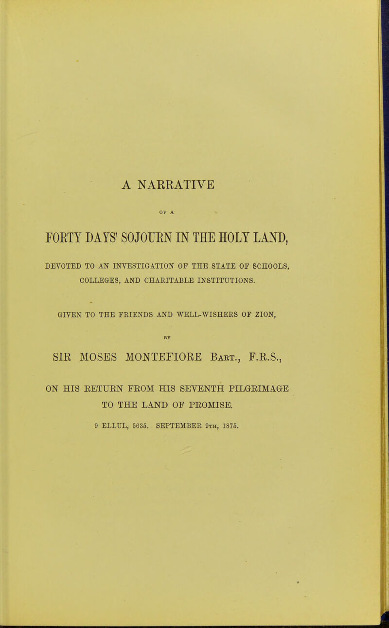 A NARRATIVE or a FORTY DAYS' SOJOURN IN THE HOLY LAND, DEVOTED TO AN INVESTIGATION OP THE STATE OF SCHOOLS, COLLEGES, AND CHAEITABLE INSTITUTIONS. GIVEN TO THE FRIENDS AND WELL-WISHERS OF ZION, BY SIR MOSES MONTEFIORE Bart., F.R.S., ON HIS KETUEN FKOM HIS SEVENTH PILGBIMAGE TO THE LAND OF PEOMISE. 9 ELLTJL, 5635. SEPTEMBER 9th, 1875.