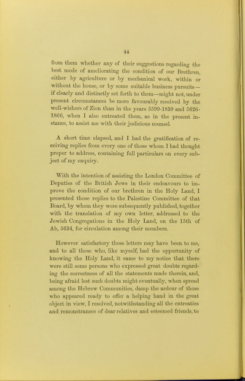 from them whether any of their suggestions regarding the best mode of ameliorating the condition of our Brethren, either by agriculture or by mechanical work, within or without the house, or by some suitable business pursuits — if clearly and distinctly set forth to them—might not, under present circumstances be more favourably received by the well-wishers of Zion than in the years 5599-1839 and 5626- 1866, when I also entreated them, as in the present in- stance, to assist me with their judicious counsel. A short time elapsed, and I had the gratification of re- ceiving replies from every one of those whom I had thought proper to address, containing full particulars on every sub- ject of my enquiry. With the intention of assisting the London Committee of Deputies of the British Jews in their endeavours to im- prove the condition of our brethren in the Holy Land, I presented those replies to the Palestine Committee of that Board, by whom they were subsequently published, together with the translation of my own letter, addressed to the Jewish Congregations in the Holy Land, on the 15th of Ab, 5634, for circulation among their members. However satisfactory those letters may have been to me, and to all those who, like myself, had the opportunity of knowing the Holy Land, it came to my notice that there were still some persons who expressed great doubts regard- ing the correctness of all the statements made therein, and, being afraid lest such doubts might eventually, when spread among the Hebrew Communities, clamp the ardour of those who appeared ready to offer a helping hand in the great object in view, I resolved, notwithstanding all the entreaties and remonstrances of dear relatives and esteemed friends, to