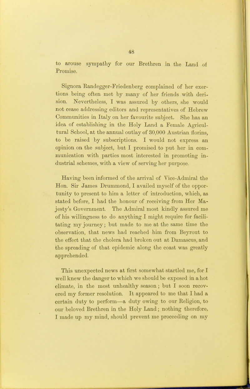 to arouse sympathy for our Brethren in the Land of Promise. Signora Randegger-Friedenberg complained of her exer- tions being often met by many of her friends with deri- sion. Nevertheless, I was assured by others, she would not cease addressing editors and representatives of Hebrew Communities in Italy on her favourite subject. She has an idea of establishing in the Holy Land a Female Agricul- tural School, at the annual outlay of 30,000 Austrian florins, to be raised by subscriptions. I would not express an opinion on the subject, but I promised to put her in com- munication with parties most interested in promoting in- dustrial schemes, with a view of serving her purpose. Having been informed of the arrival of Vice-Admiral the Hon. Sir James Drummond, I availed myself of the oppor- tunity to present to him a letter of introduction, which, as stated before, I had the honour of receiving from Her Ma- jesty's Government. The Admiral most kindly assured me of his willingness to do anything I might require for facili- tating my journey; but made to me at the same time the observation, that news had reached him from Beyrout to the effect that the cholera had broken out at Damascus, and the spreading of that epidemic along the coast was greatly apprehended. This unexpected news at first somewhat startled me, for I well knew the danger to which we should be exposed in a hot climate, in the most unhealthy season ; but I soon recov- ered my former resolution. It appeared to me that I had a certain duty to perform—a duty owing to our Religion, to our beloved Brethren in the Holy Land; nothing therefore, I made up my mind, should prevent me proceeding on my