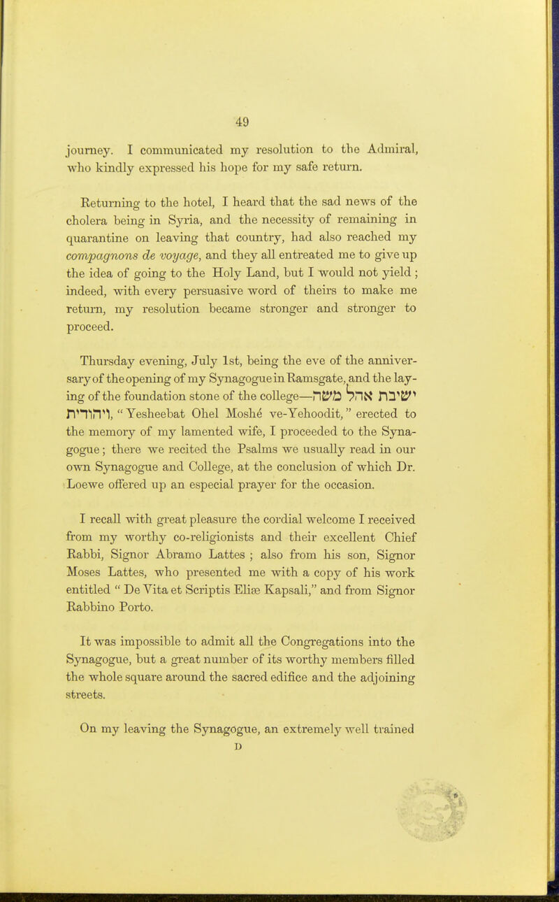 journey. I communicated my resolution to the Admiral, who kindly expressed his hope for my safe return. Returnino- to the hotel, I heard that the sad news of the cholera being in Syria, and the necessity of remaining in quarantine on leaving that country, had also reached my compagnons de voyage, and they all entreated me to give up the idea of going to the Holy Land, but I would not yield ; indeed, with every persuasive word of theirs to make me return, my resolution became stronger and stronger to proceed. Thursday evening, July 1st, being the eve of the anniver- sary of the opening of my Synagogue in Ramsgate, and the lay- ing of the foundation stone of the college—bntf HTfcJ^ rVTlPPI,  Yesheebat Ohel Moshe ve-Yehoodit, erected to the memory of my lamented wife, I proceeded to the Syna- gogue ; there we recited the Psalms we usually read in our own Synagogue and College, at the conclusion of which Dr. Loewe offered up an especial prayer for the occasion. I recall with great pleasure the cordial welcome I received from my worthy co-religionists and their excellent Chief Rabbi, Signor Abramo Lattes ; also from his son, Signor Moses Lattes, who presented me with a copy of his work entitled  De Vita et Scriptis Elise Kapsali, and from Signor Rabbino Porto. It was impossible to admit all the Congregations into the Synagogue, but a great number of its worthy members filled the whole square around the sacred edifice and the adjoining streets. On my leaving the Synagogue, an extremely well trained D