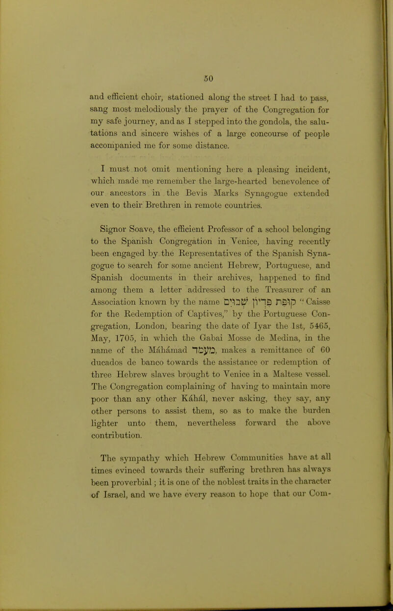 and efficient choir, stationed along the street I had to pass, sang most melodiously the prayer of the Congregation for my safe journey, and as I stepped into the gondola, the salu- tations and sincere wishes of a large concourse of people accompanied me for some distance. I must not omit mentioning here a pleasing incident, which made me remember the large-hearted benevolence of our ancestors in the Bevis Marks Synagogue extended even to their Brethren in remote countries. Signor Soave, the efficient Professor of a school belonging to the Spanish Congregation in Venice, having recently been engaged by the Representatives of the Spanish Syna- gogue to search for some ancient Hebrew, Portuguese, and Spanish documents in their archives, happened to find among them a letter addressed to the Treasurer of an Association known by the name D^lDt^ |VI3 P^lp  Caisse for the Redemption of Captives, by the Portuguese Con- gregation, London, bearing the date of Iyar the 1st, 5465, May, 1705, in which the Gabai Mosse de Medina, in the name of the Mahamad Ittyfo, makes a remittance of 60 ducados de banco towards the assistance or redemption of three Hebrew slaves brought to Venice in a Maltese vessel. The Congregation complaining of having to maintain more poor than any other Kahal, never asking, they say, any other persons to assist them, so as to make the burden lighter unto them, nevertheless forward the above contribution. The sympathy which Hebrew Communities have at all times evinced towards their suffering brethren has always been proverbial; it is one of the noblest traits in the character of Israel, and we have every reason to hope that our Com-