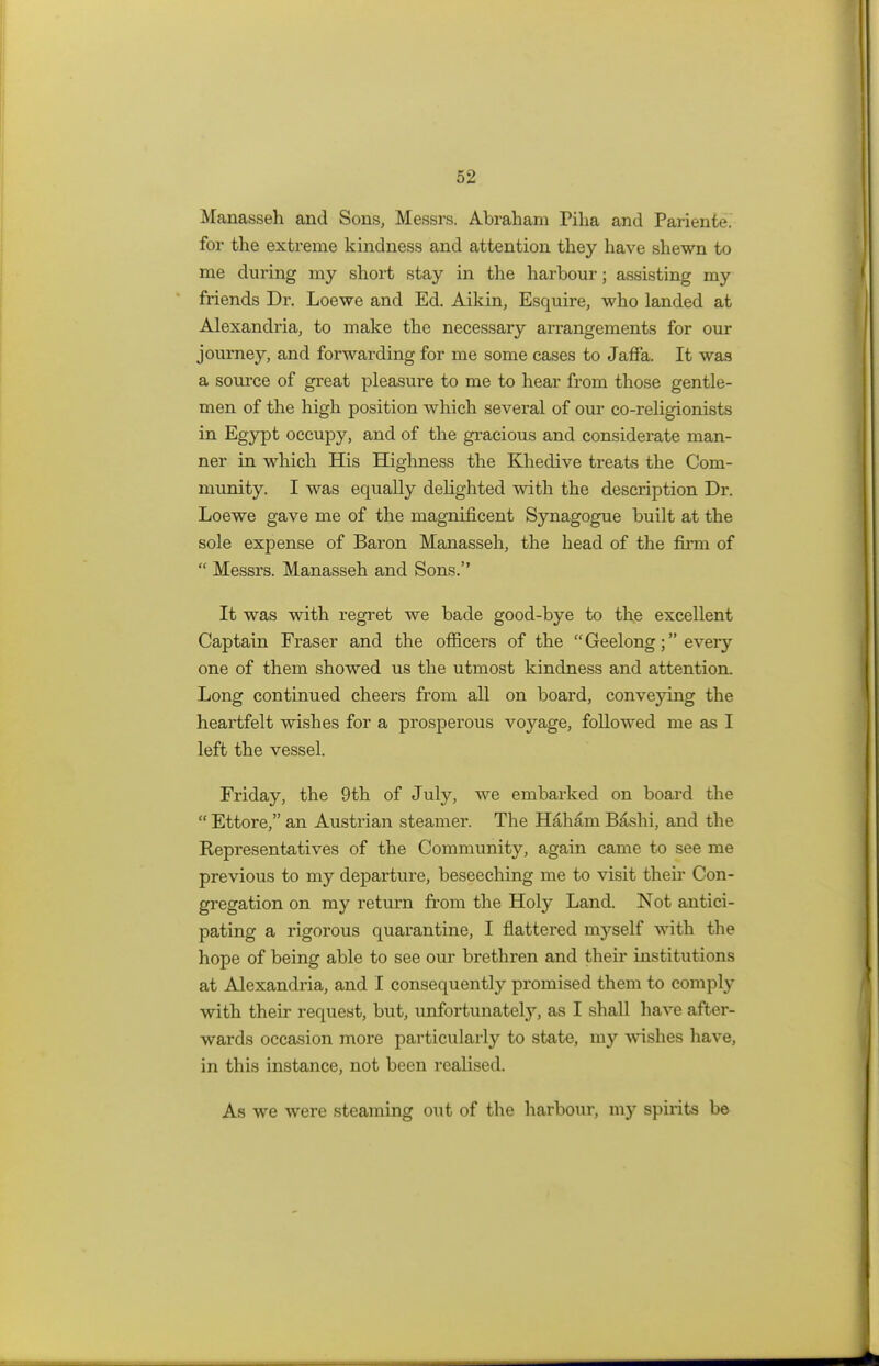 Manasseh and Sons, Messrs. Abraham Pilia and Pariente. for the extreme kindness and attention they have shewn to me during my short stay in the harbour; assisting my friends Dr. Loewe and Ed. Aikin, Esquire, who landed at Alexandria, to make the necessary arrangements for our journey, and forwarding for me some cases to Jaffa. It was a source of great pleasure to me to hear from those gentle- men of the high position which several of our co-religionists in Egypt occupy, and of the gracious and considerate man- ner in which His Highness the Khedive treats the Com- munity. I was equally delighted with the description Dr. Loewe gave me of the magnificent Synagogue built at the sole expense of Baron Manasseh, the head of the fircn of  Messrs. Manasseh and Sons. It was with regret we bade good-bye to the excellent Captain Fraser and the officers of the Geelong; every one of them showed us the utmost kindness and attention. Long continued cheers from all on board, conveying the heartfelt wishes for a prosperous voyage, followed me as I left the vessel. Friday, the 9th of July, we embarked on board the  Ettore, an Austrian steamer. The H&hani Bashi, and the Representatives of the Community, again came to see me previous to my departure, beseeching me to visit their Con- gregation on my return from the Holy Land. Not antici- pating a rigorous quarantine, I flattered myself with the hope of being able to see our brethren and their institutions at Alexandria, and I consequently promised them to comply with their request, but, unfortunately, as I shall have after- wards occasion more particularly to state, my wishes have, in this instance, not been realised. As we were steaming out of the harbour, my spirits be