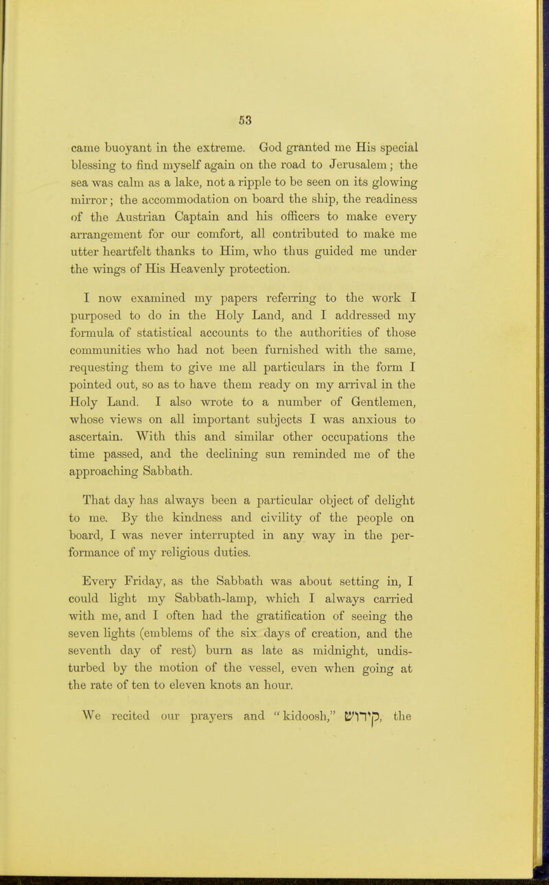 came buoyant in the extreme. God granted me His special blessing to find myself again on the road to Jerusalem; the sea was calm as a lake, not a ripple to be seen on its glowing mirror; the accommodation on board the ship, the readiness of the Austrian Captain and his officers to make every arrangement for our comfort, all contributed to make me utter heartfelt thanks to Him, who thus guided me under the wings of His Heavenly protection. I now examined my papers referring to the work I purposed to do in the Holy Land, and I addressed my formula of statistical accounts to the authorities of those communities who had not been furnished with the same, requesting them to give me all particulars in the form I pointed out, so as to have them ready on my arrival in the Holy Land. I also wrote to a number of Gentlemen, whose views on all important subjects I was anxious to ascertain. With this and similar other occupations the time passed, and the declining sun reminded me of the approaching Sabbath. That day has always been a particular object of delight to me. By the kindness and civility of the people on board, I was never interrupted in any way in the per- formance of my religious duties. Every Friday, as the Sabbath was about setting in, I could light my Sabbath-lamp, which I always carried with me, and I often had the gratification of seeing the seven lights (emblems of the six days of creation, and the seventh day of rest) burn as late as midnight, undis- turbed by the motion of the vessel, even when going at the rate of ten to eleven knots an hour. We recited our prayers and  kidoosh, ClTp, the