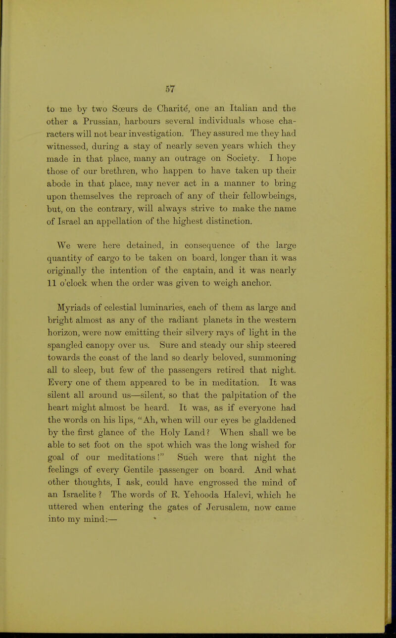 to me by two Sceurs de Charitd, one an Italian and the other a Prussian, harbours several individuals whose cha- racters will not bear investigation. They assured me they had witnessed, during a stay of nearly seven years which they made in that place, many an outrage on Society. I hope those of our brethren, who happen to have taken up their abode in that place, may never act in a manner to bring upon themselves the reproach of any of their fellowbeings, but, on the contrary, will always strive to make the name of Israel an appellation of the highest distinction. We were here detained, in consequence of the large quantity of cargo to be taken on board, longer than it was originally the intention of the captain, and it was nearly 11 o'clock when the order was given to weigh anchor. Myriads of celestial luminaries, each of them as large and bright almost as any of the radiant planets in the western horizon, were now emitting their silvery rays of light in the spangled canopy over us. Sure and steady our ship steered towards the coast of the land so dearly beloved, summoning all to sleep, but few of the passengers retired that night. Every one of them appeared to be in meditation. It was silent all around us—silent, so that the palpitation of the heart might almost be heard. It was, as if everyone had the words on his lips, Ah, when will our eyes be gladdened by the first glance of the Holy Land? When shall we be able to set foot on the spot which was the long wished for goal of our meditations! Such were that night the feelings of every Gentile passenger on board. And what other thoughts, I ask, could have engrossed the mind of an Israelite ? The words of R. Yehooda Halevi, which he uttered when entering the gates of Jerusalem, now came into my mind:—