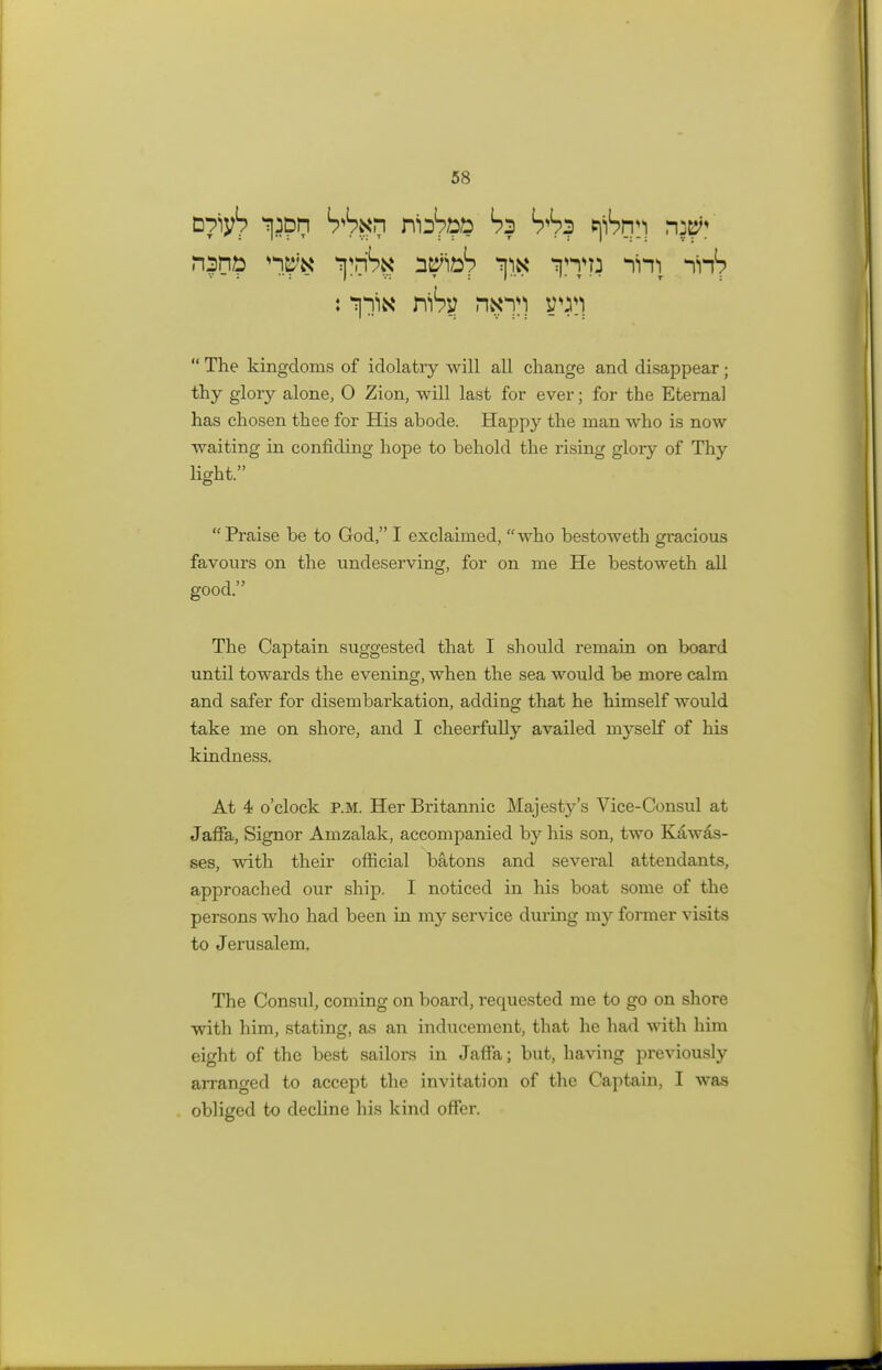 Dpiy1? ipph hhxr\ niJ?ib& hi hhi pfbnr\ nj#? n|h£ ^nSg a^ib1? ^ ^1 ^ : niSy r\xy)  The kingdoms of idolatry will all change and disappear; thy glory alone, 0 Zion, will last for ever; for the Eternal has chosen thee for His abode. Happy the man who is now waiting in confiding hope to behold the rising glory of Thy light. Praise be to God, I exclaimed, who bestoweth gracious favours on the undeserving, for on me He bestoweth all good. The Captain suggested that I should remain on board until towards the evening, when the sea would be more calm and safer for disembarkation, adding that he himself would take me on shore, and I cheerfully availed myself of his kindness. At 4 o'clock p.m. Her Britannic Majesty's Vice-Consul at Jaffa, Signor Amzalak, accompanied by his son, two Kawas- ses, with their official batons and sevei'al attendants, approached our ship. I noticed in his boat some of the persons who had been in my service during my former visits to Jerusalem. The Consul, coming on board, requested me to go on shore with him, stating, as an inducement, that he had with him eight of the best sailors in Jaffa; but, having previously arranged to accept the invitation of the Captain, I was obliged to decline his kind offer.