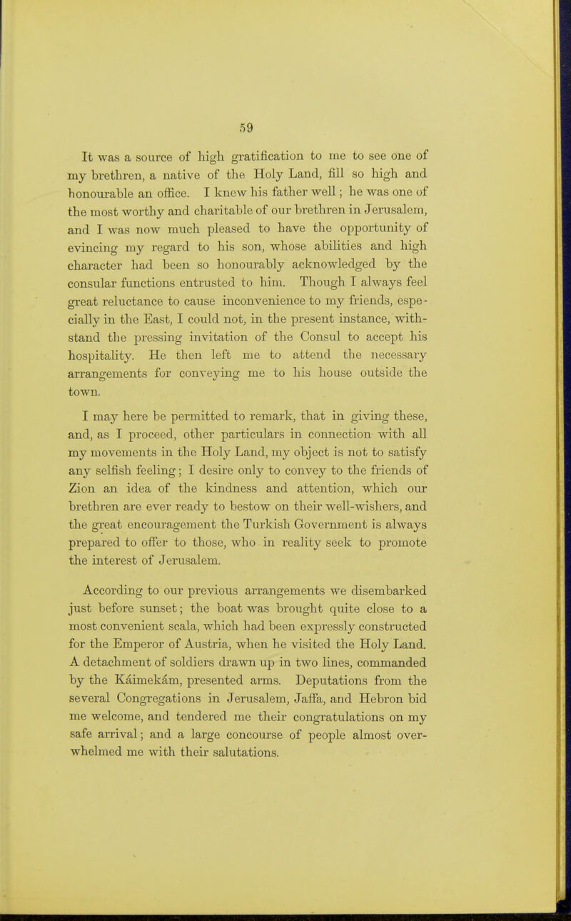 It was a source of high gratification to me to see one of my brethren, a native of the Holy Land, fill so high and honourable an office. I knew his father well; he was one of the most worthy and charitable of our brethren in Jerusalem, and I was now much pleased to have the opportunity of evincing my regard to his son, whose abilities and high character had been so honourably acknowledged by the consular functions entrusted to him. Though I always feel great reluctance to cause inconvenience to my friends, espe - cially in the East, I could not, in the present instance, with- stand the pressing invitation of the Consul to accept his hospitality. He then left me to attend the necessary arrangements for convejdng me to his house outside the town. I may here be permitted to remark, that in giving these, and, as I proceed, other particulars in connection with all my movements in the Holy Land, my object is not to satisfy any selfish feeling; I desire only to convey to the friends of Zion an idea of the kindness and attention, which our brethren are ever ready to bestow on their well-wishers, and the great encouragement the Turkish Government is always prepared to offer to those, who in reality seek to promote the interest of Jerusalem. According to our previous arrangements we disembarked just before sunset; the boat was brought quite close to a most convenient scala, which had been expressly constructed for the Emperor of Austria, when he visited the Holy Land. A detachment of soldiers drawn up in two lines, commanded by the Kaimekam, presented arms. Deputations from the several Congregations in Jerusalem, Jaffa, and Hebron bid me welcome, and tendered me their congratulations on my safe arrival; and a large concourse of people almost over- whelmed me with their salutations.