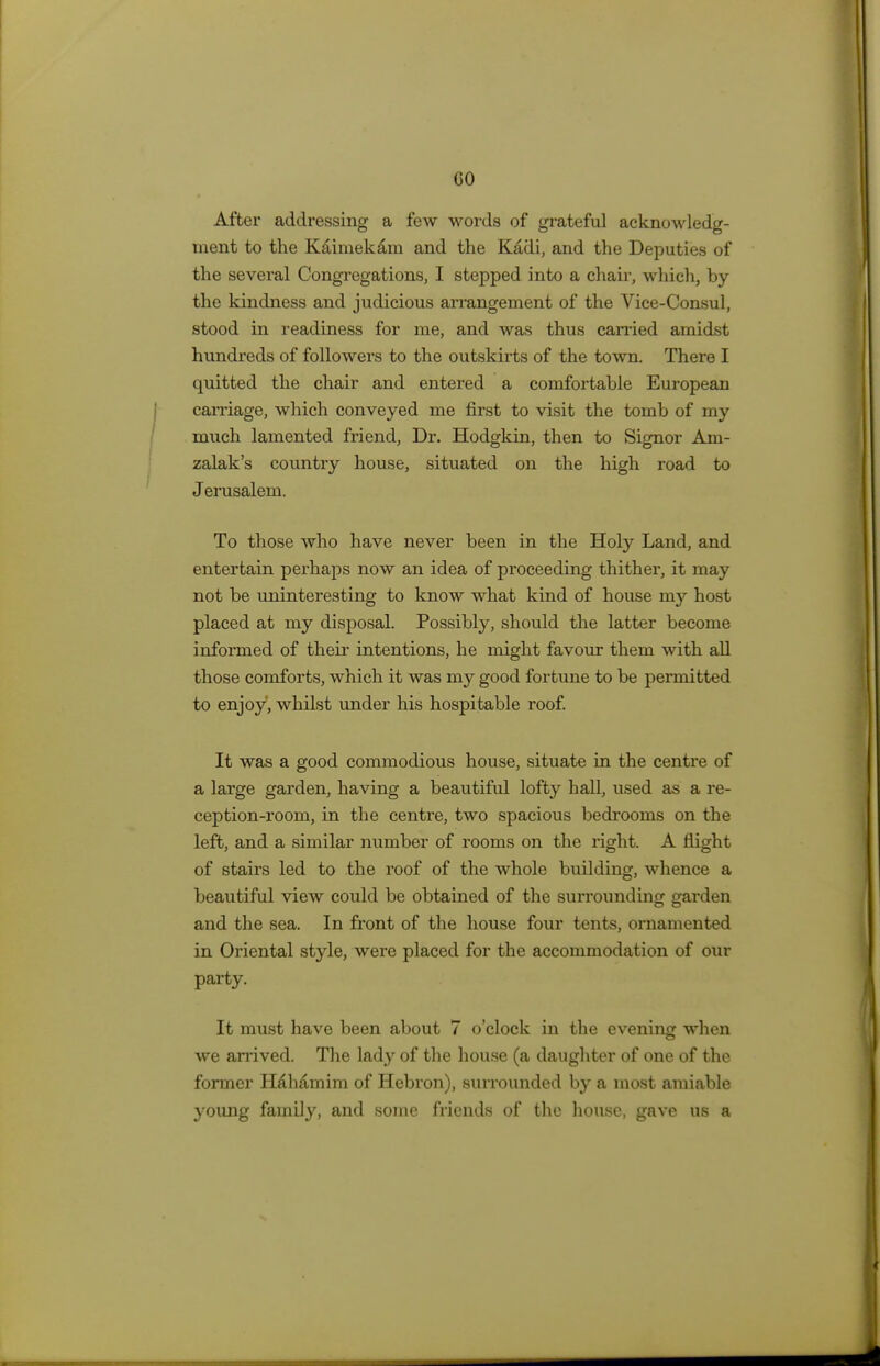 GO After addressing a few words of grateful acknowledg- ment to the K&imek&m and the Kddi, and the Deputies of the several Congregations, I stepped into a chair, which, by the kindness and judicious arrangement of the Vice-Consul, stood in readiness for me, and was thus carried amidst hundreds of followers to the outskirts of the town. There I quitted the chair and entered a comfortable European carnage, which conveyed me first to visit the tomb of my much lamented friend, Dr. Hodgkin, then to Signor Am- zalak's country house, situated on the high road to J erusalem. To those who have never been in the Holy Land, and entertain perhaps now an idea of proceeding thither, it may not be uninteresting to know what kind of house my host placed at my disposal. Possibly, should the latter become informed of their intentions, he might favour them with all those comforts, which it was my good fortune to be permitted to enjoy, whilst under his hospitable roof. It was a good commodious house, situate in the centre of a large garden, having a beautiful lofty hall, used as a re- ception-room, in the centre, two spacious bedrooms on the left, and a similar number of rooms on the right. A flight of stairs led to the roof of the whole building, whence a beautiful view could be obtained of the surrounding garden and the sea. In front of the house four tents, ornamented in Oriental style, were placed for the accommodation of our party. It must have been about 7 o'clock in the evening when we arrived. The lady of the house (a daughter of one of the former Halidrnim of Hebron), surrounded by a most amiable young family, and some friends of the house, gave us a